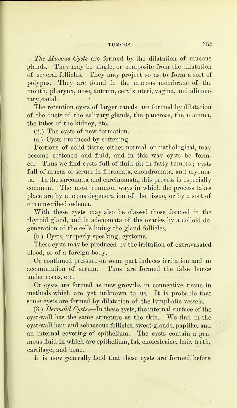 The Mxicous Cysts are formed by the dilatation of mucous glands. They may be single, or composite from the dilatation of several follicles. They may project so as to form a sort of polypus. They are found in the mucous membrane of the mouth, pharynx, nose, antrum, cervix uteri, vagina, and alimen- tary .canal. The retention cysts of larger canals are formed by dilatation of the ducts of the salivary glands, the pancreas, the mamma, the tubes of the kidney, etc. (2.) The cysts of new formation. (a.) Cysts produced by softening. Portions of solid tissue, either normal or pathological, may become softened and fluid, and in this way cysts be form- ed. Thus we find cysts full of fluid fat in fatty tumors ; cysts full of mucus or serum in fibromata, chondromata, and myoma- ta. In the sarcomata and carcinomata, this process is especially common. The most common ways in which the process takes place are by mucous degeneration of the tissue, or by a sort of circumscribed oedema. With these cysts may also be classed those formed in the tliyroid gland, and in adenomata of the ovaries by a colloid de- generation of the cells lining the gland follicles. (b.) Cysts, properly speaking, cystoma. These cysts may be produced by the irritation of extravasated blood, or of a foreign body. Or continued pressure on some part induces irritation and an accumulation of serum. Thus are formed the false bursas under corns, etc. Or cysts are formed as new growths in connective tissue in methods which are yet unknown to us. It is probable that some cysts are formed by dilatation of the lymphatic vessels. (3.) Dermoid Cysts.—In these cysts, the internal surface of the cyst-wall has the same structure as the skin. We find in the cyst-wall hair and sebaceous follicles, sweat-glands, papillae, and an internal covering of epithelium. The cysts contain a gru- mous fluid in which are epithelium, fat, cholesterine, hair, teeth, cartilage, and bone. It is now generally held that these cysts are formed before