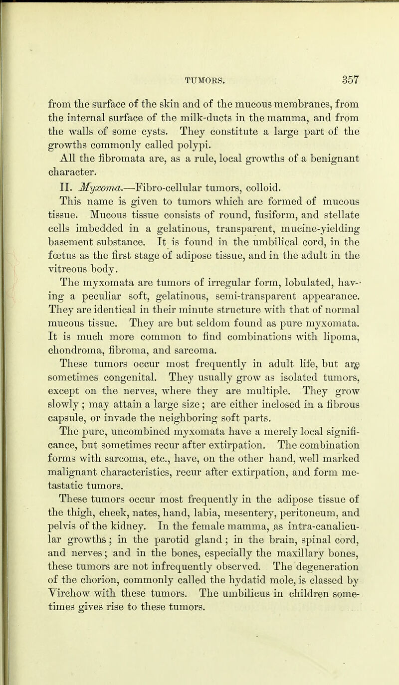 from the surface of the skin and of the mncons membranes, from the internal surface of the milk-ducts in the mamma, and from the walls of some cysts. They constitute a large part of the growths commonly called polypi. All the fibromata are, as a rule, local growths of a benignant character. II. Myxoma.—Fibro-cellular tumors, colloid. This name is given to tumors which are formed of mucous tissue. Mucous tissue consists of round, fusiform, and stellate cells imbedded in a gelatinous, transpai-ent, mucine-yielding basement substance. It is found in the umbilical cord, in the foetus as the first stage of adipose tissue, and in tlie adult in the vitreous body. The myxomata are tiimors of irregular form, lobulated, hav- ing a peculiar soft, gelatinous, semi-transparent appearance. They are identical in their minute structure with that of normal mucous tissue. Tliey are but seldom found as pure myxomata. It is much more common to find combinations with lipoma, chondroma, fibroma, and sarcoma. These tumors occur most frequently in adult life, but ar,i^ sometimes congenital. They usually grow as isolated tumors, except on the nerves, where they are multiple. They grow slowly ; inay attain a large size; are either inclosed in a fibrous capsTile, or invade the neighboring soft parts. The pure, uncombined myxomata have a merely local signifi- cance, but sometimes recur after extirpation. The combination forms with sarcoma, etc., have, on the other hand, well marked malignant characteristics, recur after extirpation, and form me- tastatic tumors. These tumors occur most frequently in the adipose tissue of the thigh, cheek, nates, hand, labia, mesentery, peritoneum, and pelvis of the kidney. In the female mamma, as intra-canalicu- lar growths; in the parotid gland; in the brain, spinal cord, and nerves; and in the bones, especially the maxillary bones, these tumors are not infrequently observed. The degeneration of the chorion, commonly called the hydatid mole, is classed by V irchow with these tumors. The umbilicus in children some- times gives rise to these tumors.