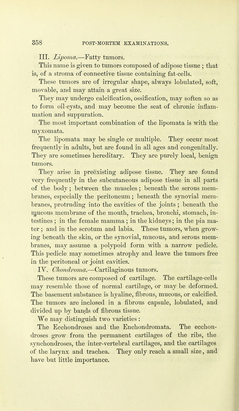 III. Lipoma.—Fatty tumors. This name is given to tumors composed of adipose tissue ; tliat is, of a stroma of connective tissue containing fet-cells. These tumors are of irregular shape, always lobulated, soft, movable, and may attain a great size. They may undergo calcification, ossification, may soften so as to form oil-cysts, and may become the seat of chronic inflam- mation and suppuration. The most important combination of the lipomata is with the myxomata. The lipomata may be single or multiple. They occur most frequently in adults, but are found in all ages and congenitally. They are sometimes hereditary. They are purely local, benign tumors. They arise in preexisting adipose tissue. They are found very frequently in the subcutaneous adipose tissue in all parts of the body; between the muscles; beneath the serous mem- branes, especially the peritoneum; beneath the synovial mem- branes, protruding into the cavities of the joints ; beneath the i^ucous membrane of the mouth, trachea, bronchi, stomach, in- testines ; in the female mamma ; in the kidneys; in the pia ma- ter ; and in the scrotum and labia. These tumors, when grow- ing beneath the skin, or the synovial, mucoxis, and serous mem- branes, may assume a polypoid form with a narrow pedicle. This pedicle may sometimes atrophy and leave the tumors free in the peritoneal or joint cavities. TV. Chondroma.—-Cartilaginous tumors. These tumors are composed of cartilage. The cartilage-cells may resemble those of normal cartilage, or may be deformed. The basement substance is hyaline, fibrous, mucous, or calcified. The tumors are inclosed in a fibrous capsule, lobulated, and divided up by bands of fibrous tissue. We may distinguish two varieties : The Ecchondroses and the Enchondromata. The ecchon- droses gi*ow from the permanent cartilages of the ribs, the synchondroses, the inter-vertebral cartilages, and the cartihiges of the larynx and trachea. They only reach a small size, and have but little importance. 1