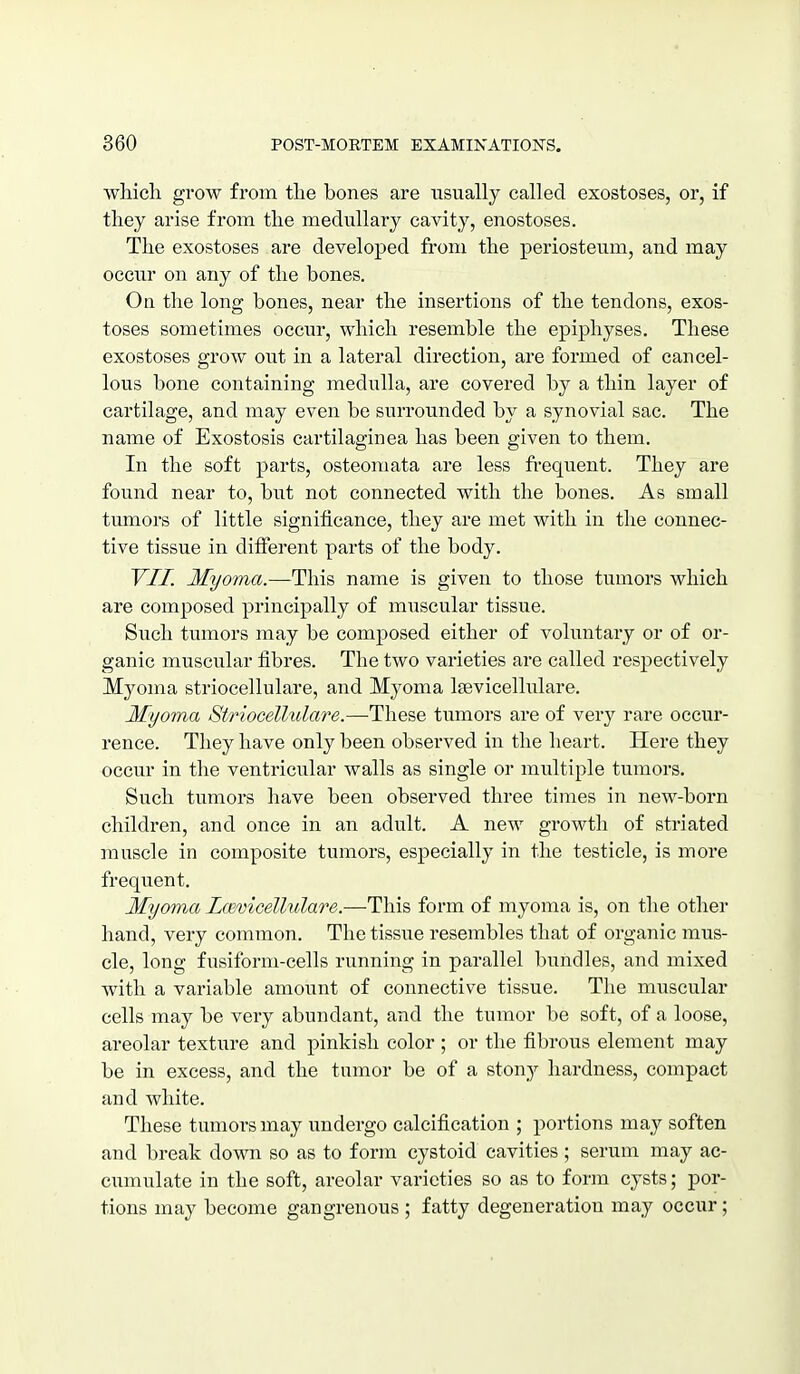 wiiich grow from the bones are usually called exostoses, or, if they arise from the medullary cavity, enostoses. The exostoses are developed from the periosteum, and may occur on any of the bones. On the long bones, near the insertions of the tendons, exos- toses sometimes occur, which resemble the epiphyses. These exostoses grow out in a lateral direction, are formed of cancel- lous bone containing medulla, are covered by a thin layer of cartilage, and may even be surrounded by a synovial sac. The name of Exostosis cartilaginea has been given to them. In the soft parts, osteomata are less frequent. They are found near to, but not connected with the bones. As small tumors of little significance, they are met with in the connec- tive tissue in different parts of the body. YII. Myoma.—This name is given to those tumors which are composed principally of muscular tissue. Such tumors may be composed either of voluntary or of or- ganic muscular fibres. The two varieties are called respectively Myoma striocellulare, and Myoma leevicellulare. Myoma Striocellulare.—These tumors are of very rare occur- rence. They have only been observed in the heart. Here they occur in the ventricular walls as single or multiple tumors. Such tumors have been observed three times in new-born children, and once in an adult. A new growth of striated muscle in composite tumors, especially in the testicle, is more frequent. Myoma Lcevicellulare.—This form of myoma is, on the other hand, very common. The tissue resembles that of organic mus- cle, long fusiform-cells running in parallel bundles, and mixed with a variable amount of connective tissue. The muscular cells may be very abundant, and the tumor be soft, of a loose, areolar texture and pinkish color ; or the fibrous element may be in excess, and the tumor be of a stony hardness, compact and white. These tumors may imdergo calcification ; portions may soften and break down so as to form cystoid cavities; serum may ac- cumulate in the soft, areolar varieties so as to form cysts; por- tions may become gangrenous ; fatty degeneration may occur;