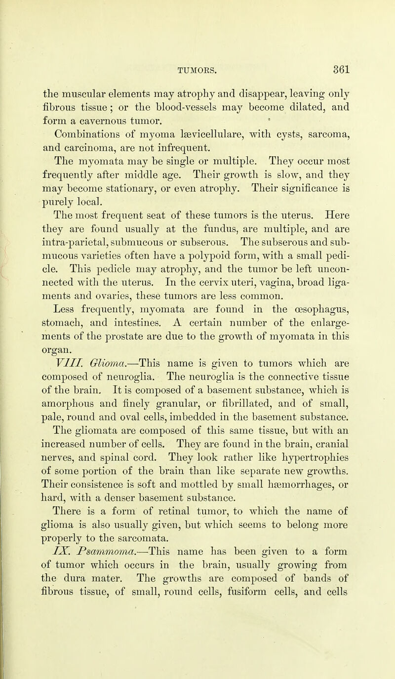the muscular elements may atrophy and disappear, leaving only fibrous tissue; or the blood-vessels may become dilated, and form a cavernous tumor. Combinations of myoma Igevicellulare, with cysts, sarcoma, and carcinoma, are not infrequent. The myomata may be single or multiple. They occur most frequently after middle age. Their growth is slow, and they may become stationary, or even atrophy. Their significance is purely local. The most frequent seat of these tumors is the uterus. Here they are found usually at the fundus, are multiple, and are intra-parietal, submucous or subserous. The subserous and sub- mucous varieties often have a polypoid form, with a small pedi- cle. This pedicle may atrophy, and the tumor be left uncon- nected with the uterus. In the cervix uteri, vagina, broad liga- ments and ovaries, these tumors are less common. Less frequently, myomata are found in the oesophagus, stomach, and intestines. A certain number of the enlarge- ments of the prostate are due to the growth of myomata in this organ. VIII. Glioma.—This name is given to tumors which are composed of neuroglia. The neuroglia is the connective tissue of the brain. It is composed of a basement substance, which is amorphous and finely granular, or fibrillated, and of small, pale, round and oval cells, imbedded in the basement substance. The gliomata are composed of this same tissue, but with an increased number of cells. They are found in the brain, cranial nerves, and spinal cord. They look rather like hy|3ertrophies of some portion of the brain than like separate new growths. Their consistence is soft and mottled by small haemorrhages, or hard, with a denser basement substance. There is a form of retinal tumor, to which the name of glioma is also usually given, but which seems to belong more properly to the sarcomata. IX. Psammoma.—This name has been given to a form of tumor which occurs in the brain, usually growing from the dura mater. The growths are composed of bands of fibrous tissue, of small, round cells, fusiform cells, and cells