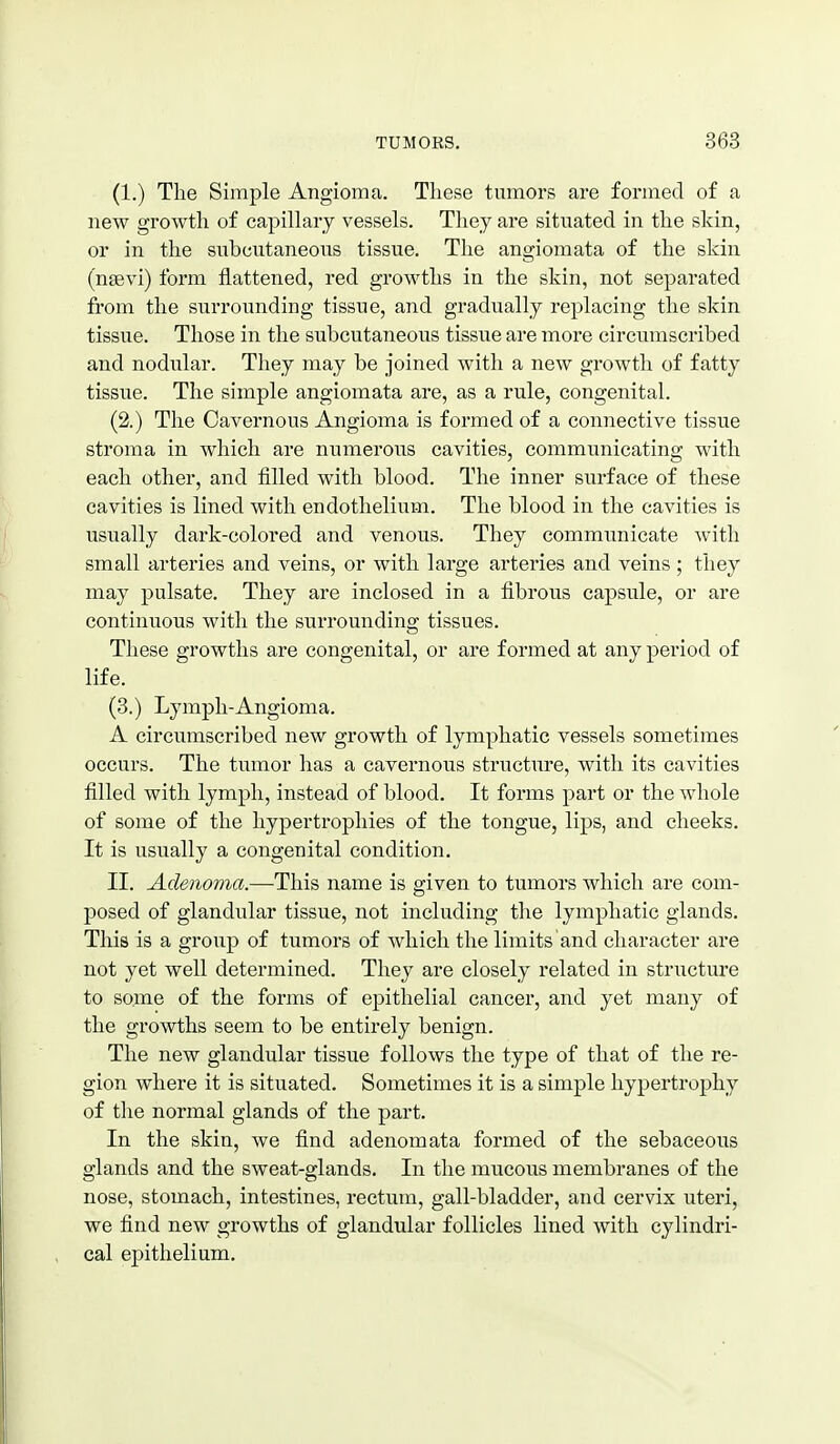 (1.) The Simple Angioma. These tumors are formed of a new growth of capillary vessels. They are situated in the skin, or in the subcutaneous tissue. The angiomata of the skin (nsevi) form flattened, red growths in the skin, not separated from the surrounding tissue, and gradually replacing the skin tissue. Those in the subcutaneons tissue are more circumscribed and nodular. They may be joined with a new growth of fatty tissue. The simple angiomata are, as a rule, congenital. (2.) The Cavernous Angioma is formed of a connective tissue stroma in which are numerous cavities, communicating with each other, and filled with blood. The inner surface of these cavities is lined with endothelium. The blood in the cavities is usually dark-colored and venous. They commnnicate with small arteries and veins, or with large arteries and veins ; they may pulsate. They are inclosed in a fibrous capsule, or are continuous with the surrounding tissues. These growths are congenital, or are formed at any period of life. (3.) Lymph-Angioma. A circumscribed new growth of lymphatic vessels sometimes occurs. The tumor has a cavernous structure, with its cavities filled with lymph, instead of blood. It forms part or the whole of some of the hypertrophies of the tongue, lips, and cheeks. It is usually a congenital condition, II. Adenoma.—This name is given to tumors which are com- posed of glandular tissue, not including the lymphatic glands. This is a group of tumors of which the limits'and character are not yet well determined. They are closely related in structure to some of the forms of epithelial cancer, and yet many of the growths seem to be entirely benign. The new glandular tissue follows the type of that of the re- gion where it is situated. Sometimes it is a simple hypertrophy of the normal glands of the part. In the skin, we find adenomata formed of the sebaceous glands and the sweat-glands. In the mucous membranes of the nose, stomach, intestines, rectum, gall-bladder, and cervix uteri, we find new growths of glandular follicles lined with cylindri- cal ej^ithelium.