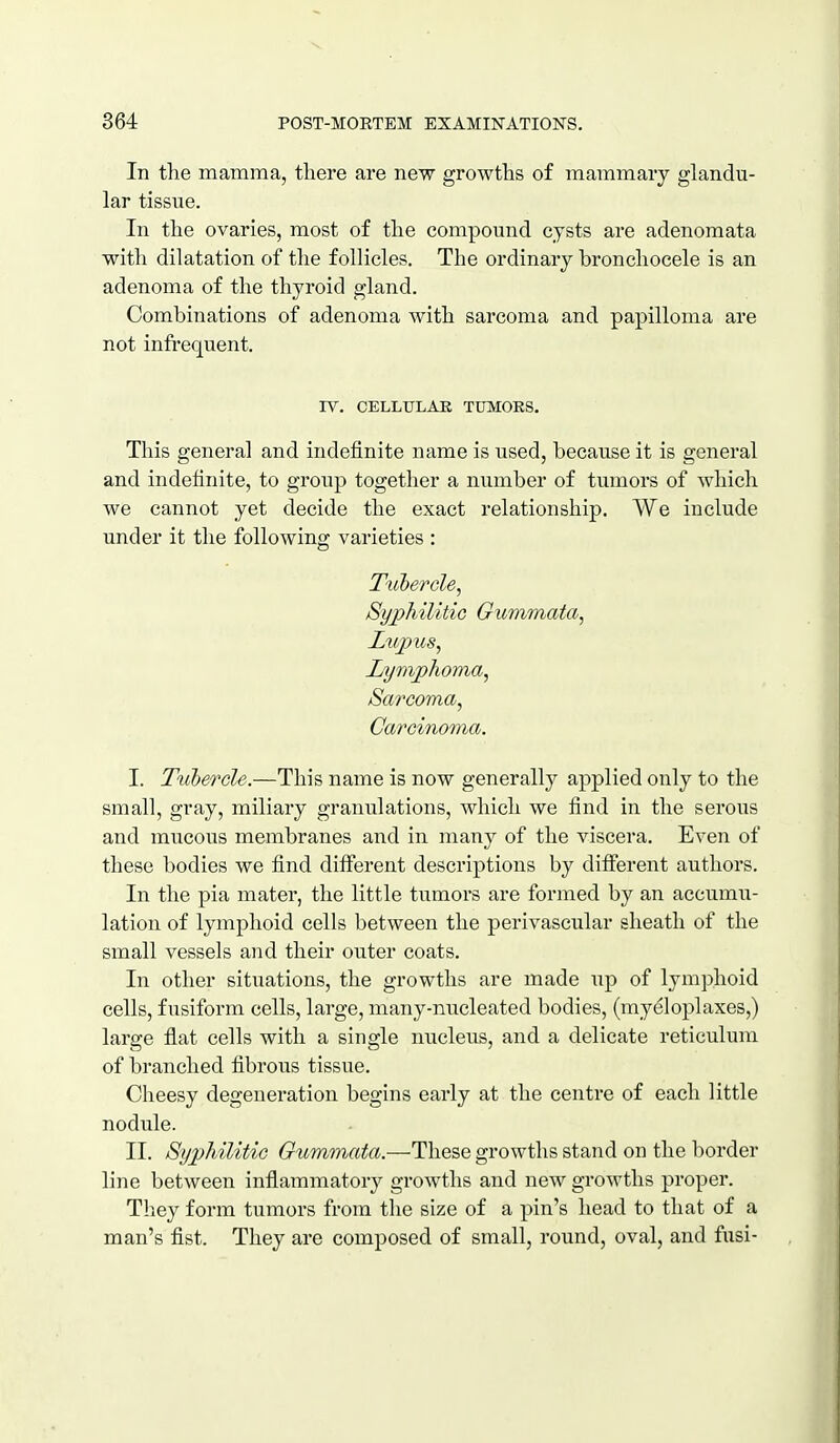 In the mamma, there are new growths of mammary glandu- lar tissue. In the ovaries, most of the compound cysts are adenomata with dilatation of the follicles. The ordinary bronchocele is an adenoma of the thyroid gland. Combinations of adenoma with sarcoma and papilloma are not infrequent. IV. CELLULAK TUMORS. This general and indefinite name is used, because it is general and indefinite, to group together a number of tumors of which we cannot yet decide the exact relationship. We include under it the following varieties : Tuhercle^ Syphilitic Gummata, Lujous, Lymphoma, Sarcoma, Carcinoma. I. Tubercle.—This name is now generally applied only to the small, gray, miliary granulations, which we find in the serous and mucous membranes and in many of the viscera. Even of these bodies we find different descriptions by different authors. In the pia mater, the little tumors are formed by an accumu- lation of lymphoid cells between the perivascular sheath of the small vessels and their outer coats. In other situations, the growths are made up of lymphoid cells, fusiform cells, large, many-nucleated bodies, (rayeloplaxes,) large flat cells with a single nucleus, and a delicate reticulum of branched fibrous tissue. Cheesy degeneration begins early at the centre of each little nodule. II. Syphilitic Gummata.—These growths stand on the border line between inflammatory growths and new growths proper. They form tumors from the size of a pin's head to that of a man's fist. They are composed of small, round, oval, and fusi-