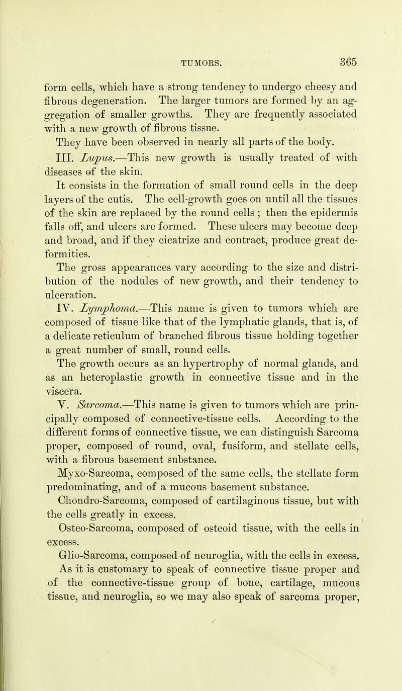 form cells, which have a strong tendency to undergo cheesy and fibrous degeneration. The larger tumors are formed by an ag- gregation of smaller growths. They are frequently associated with a new growth of fibrous tissue. They have been observed in nearly all parts of the body. III. Lujous.—This new growth is usually treated of with diseases of the skin. It consists in the formation of small round cells in the deep layers of the cutis. The cell-growth goes on until all the tissues of the skin are replaced by the round cells ; then the epidermis falls off, and ulcers are formed. These ulcers may become deep and broad, and if they cicatrize and contract, produce great de- formities. The gross appearances vary according to the size and distri- bution of the nodules of new growth, and their tendency to ulceration. lY. Lymphoma.—This name is given to tumors which are composed of tissue like that of the lymphatic glands, that is, of a delicate reticulum of branched fibrous tissue holding together a great number of small, round cells. The growth occurs as an hypertrophy of normal glands, and as an heteroplastic growth in connective tissue and in the viscera. V. Sarcoma.—This name is given to tumors which are prin- cipally composed of connective-tissue cells. According to the difierent forms of connective tissue, we can distinguish Sarcoma proper, composed of round, oval, fusiform, and stellate cells, with a fibrous basement substance. Myxo-Sarcoma, composed of the same cells, the stellate form predominating, and of a mucous basement substance. Chondro-Sarcoma, composed of cartilaginous tissue, but with the cells greatly in excess. Osteo-Sarcoma, composed of osteoid tissue, with the cells in excess. Glio-Sarcoma, composed of neuroglia, with the cells in excess. As it is customary to speak of connective tissue proper and of the connective-tissue group of bone, cartilage, mucous tissue, and neuroglia, so we may also speak of sarcoma proper.