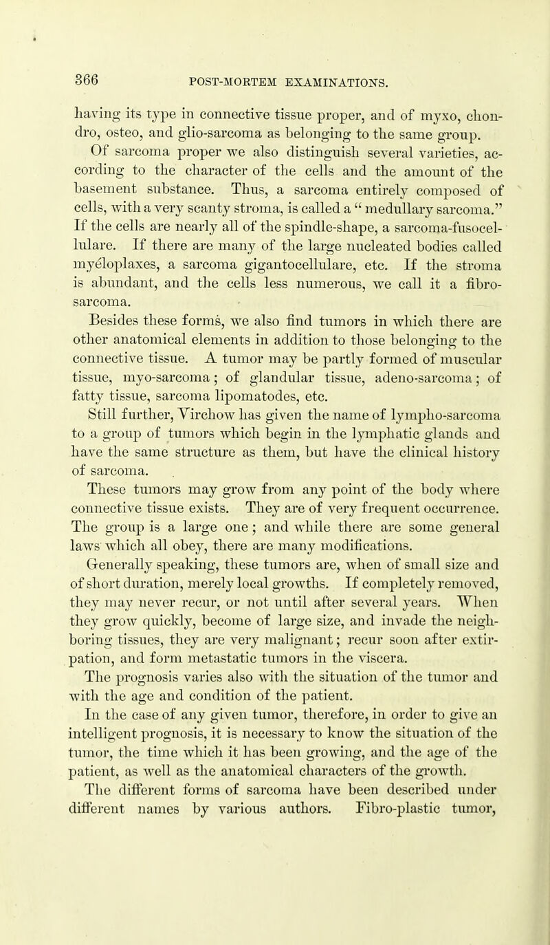 having its type in connective tissne proper, and of myxo, clion- dro, osteo, and glio-sarcoma as belonging to tlie same group. Of sarcoma proper we also distinguish several varieties, ac- cording to the character of the cells and the amount of the basement substance. Thus, a sarcoma entirely composed of cells, with a very scanty stroma, is called a  medullary sarcoma. If the cells are nearly all of the spindle-shape, a sarcoma-fusocel- lulare. If there are many of the large nucleated bodies called myeloplaxes, a sarcoma gigantocellulare, etc. If the stroma is abundant, and the cells less numerous, we call it a fibro- sarcoma. Besides these forms, we also find tumors in which there are other anatomical elements in addition to those belonging to the connective tissue. A tumor may be partly formed of muscular tissue, myo-sarcoma; of glandular tissue, adeno-sarcoma; of fatty tissue, sarcoma lipomatodes, etc. Still further, Yirchow has given the name of lympho-sarcoma to a group of tumors Avhich begin in the lymphatic glands and have the same structure as them, but have the clinical history of sarcoma. These tiimors may grow from any point of the body where connective tissue exists. They are of very frequent occurrence. The group is a large one; and while there are some general laws which all obey, there are many modifications. Generally speaking, these tumors are, when of small size and of short duration, merely local growths. If completely removed, they may never recur, or not until after several years. When they grow quickly, become of large size, and invade the neigh- boring tissues, they are very malignant; recur soon after extir- pation, and form metastatic tumors in the viscera. The prognosis varies also with the situation of the tumor and with the age and condition of the patient. In the case of any given tumor, therefore, in order to give an intelligent prognosis, it is necessary to know the situation of the tumor, the time which it has been growing, and the age of the patient, as well as the anatomical characters of the growth. The different forms of sarcoma have been described under different names by various authors. Fibro-plastic tiunor,