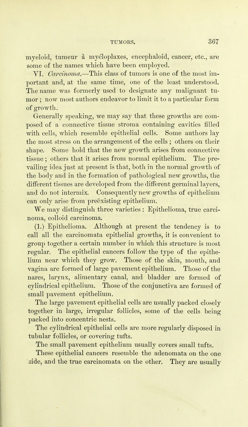 myeloid, tumeur k myeloplaxes, encephaloid, cancer, etc., are some of the names which have been employed. yi. Carcinoma.—This class of tumors is one of the most im- portant and, at the same time, one of the least understood. The name was formerly used to designate any malignant tu- mor ; now most authors endeavor to limit it to a particular form of growth. Generally speaking, we may say that these growths are com- posed of a connective tissue stroma containing cavities filled with cells, which resemble epithelial cells. Some authors lay the most stress on the arrangement of the cells ; others on their shape. Some hold that the new growth arises fi-om connective tissue ; others that it arises from normal epithelium. The pre- vailing idea just at present is that, both in the normal growth of the body and in the formation of pathological new growths, the different tissues are developed from the different germinal layers, and do not intermix. Consequently new growths of epithelium can only arise from preexisting epithelium. We may distinguish three varieties : Epithelioma, true carci- noma, colloid carcinoma. (1.) Epithelioma. Although at present the tendency is to call all the carcinomata epithelial growths, it is convenient to group together a certain number in which this structure is most regular. The epithelial cancers follow the type of the epithe- lium near which they grow. Those of the skin, mouth, and vagina are formed of large pavement epithelium. Those of the nares, larynx, alimentary canal, and bladder are formed of cylindrical epithelium. Those of the conjunctiva are formed of small pavement epithelium. The large pavement epithelial cells are usually packed closely together in large, irregular follicles, some of the cells being packed into concentric nests. The cylindrical epithelial cells are more regularly disposed in tubular follicles, or covering tufts. The small pavement epithelium usually covers small tufts. These epithelial cancers resemble the adenomata on the one side, and the true carcinomata on the other. They are usually