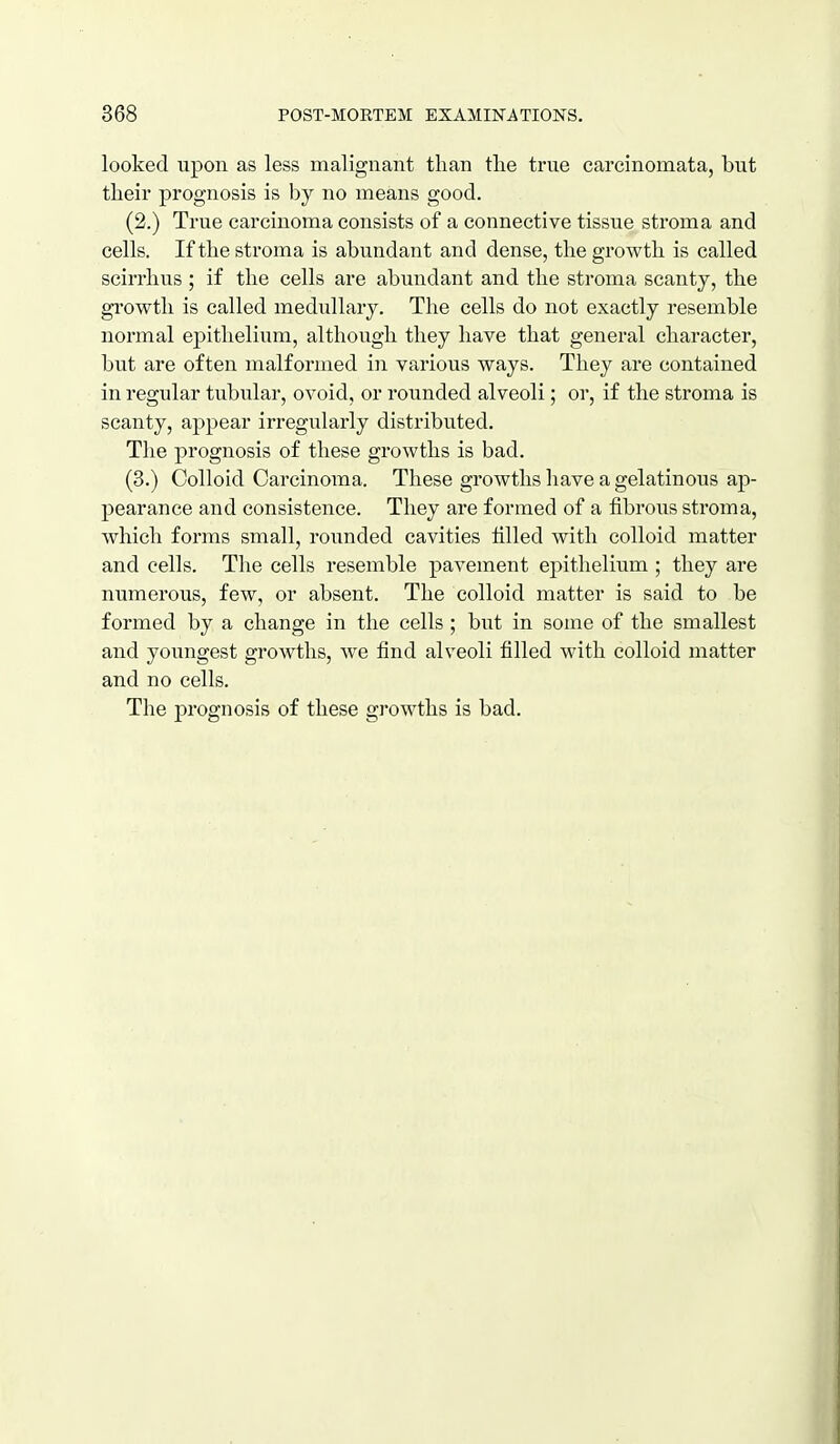 looked upon as less malignant than the true carcinomata, but their prognosis is by no means good. (2.) True carcinoma consists of a connective tissue stroma and cells. If the stroma is abundant and dense, the growth is called scirrhus ; if the cells are abundant and the stroma scanty, the growth is called medullary. The cells do not exactly resemble normal epithelium, although they have that general character, but are often malformed in various ways. They are contained in regular tubular, ovoid, or rounded alveoli; or, if the stroma is scanty, apj)ear irregularly distributed. The prognosis of these growths is bad. (3.) Colloid Carcinoma. These growths have a gelatinous ap- pearance and consistence. They are formed of a fibrous stroma, which forms small, rounded cavities tilled with colloid matter and cells. The cells resemble pavement epithelium ; they are numerous, few, or absent. The colloid matter is said to be formed by a change in the cells; but in some of the smallest and youngest growths, we find alveoli filled with colloid matter and no cells. The prognosis of these growths is bad.