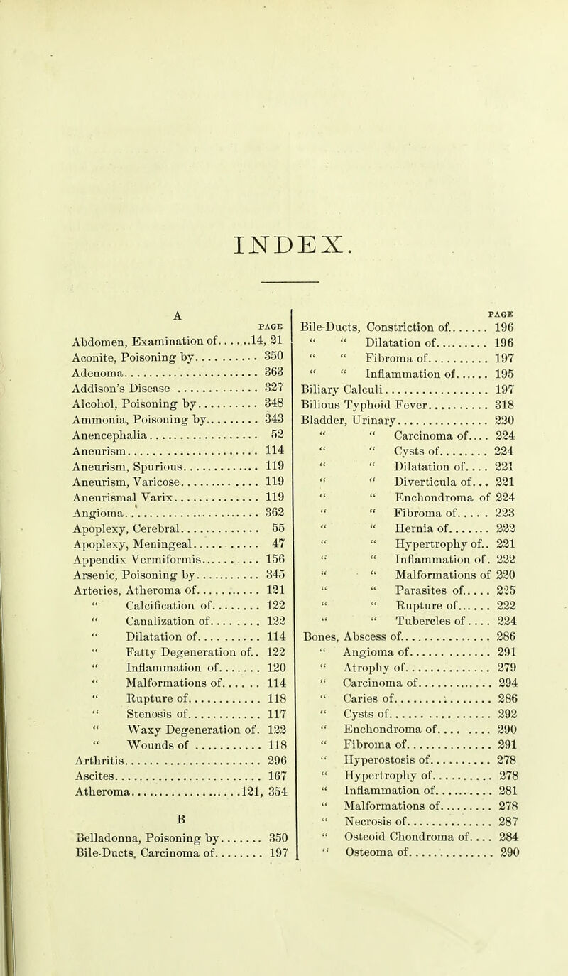 IND EX. A PAGE Abdomen, Examination of 14, 21 Aconite, Poisoning by 350 Adenoma 363 Addison's Disease 327 Alcohol, Poisoning by 348 Ammonia, Poisoning by 343 Anenceplialia 52 Aneurism 114 Aneurism, Spurious 119 Aneurism, Varicose 119 Aneurismal Varix 119 Angioma 362 Apoplexy, Cerebral 55 Apoplexy, Meningeal 47 Appendix Vermiformis ... 156 Arsenic, Poisoning by 345 Arteries, Atheroma of 121 Calcification of 122 Canalization of 122 Dilatation of 114 Fatty Degeneration of.. 122 Inflammation of 120 Malformations of 114 Rupture of 118 Stenosis of 117 Waxy Degeneration of. 122 Wounds of 118 Arthritis 296 Ascites 167 Atheroma 121, 354 B Belladonna, Poisoning by 350 Bile-Ducts, Carcinoma of 197 FAGS Bile-Ducts, Constriction of. 196 Dilatation of 196 Fibroma of 197 Inflammation of 195 Biliary Calculi 197 Bilious Typhoid Fever 318 Bladder, Urinary 220 Carcinoma of.... 224 Cysts of 224 Dilatation of 221 Diverticula of... 221 Enchondroma of 224 Fibroma of 228 Hernia of 222 Hypertrophy of.. 221 '•■ Inflammation of. 222 Malformations of 220 Parasites of..... 225 Rupture of 222 Tubercles of 224 Bones, Abscess of. 286 Angioma of 291 Atrophy of 279 Carcinoma of 294 Caries of : 286 Cysts of 292 Enchondroma of 290 Fibroma of 291 Hyperostosis of 278 Hypertrophy of 278 Inflammation of 281 Malformations of 278 Necrosis of 287 Osteoid Chondroma of.... 284 Osteoma of 290
