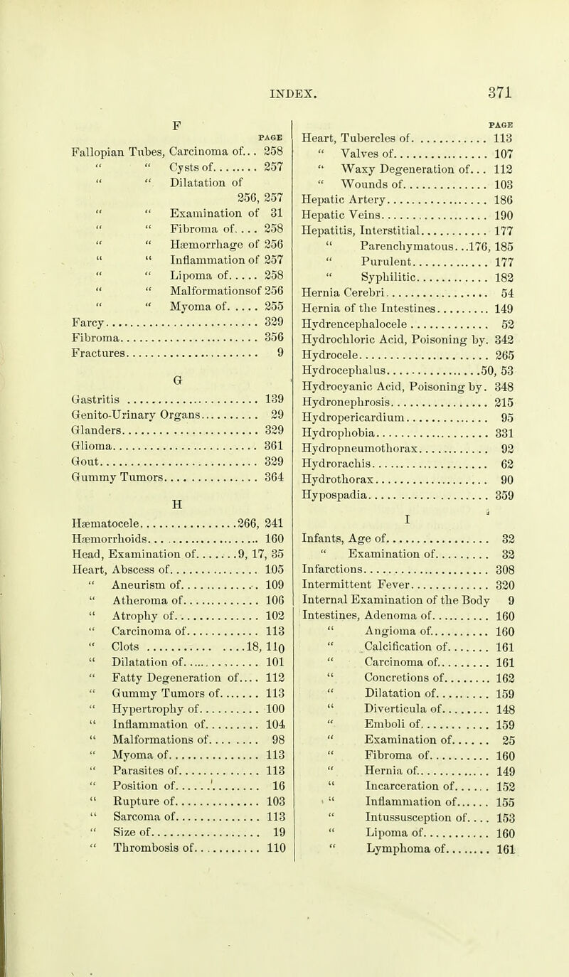 PAGE Fallopian Tubes, Carcinoma of... 258 Cysts of 257 Dilatation of 256, 257 Examination of 31 Fibroma of 258 Haemorrhage of 256 Inflammation of 257 Lipoma of 258 Malformationsof 256 Myoma of 255 Farcy 329 Fibroma 356 Fractures 9 G Gastritis 139 Genito-Urinary Organs 29 Glanders 329 Glioma 361 Gout 329 Gummy Tumors 364 H Hsematocele 266, 241 Hfemorrhoids 160 Head, Examination of 9, 17, 35 Heart, Abscess of 105 Aneurism of 109 Atheroma of 106 Atrophy of 102 Carcinoma of 113 Clots 18, llQ Dilatation of 101 Fatty Degeneration of 112 Gummy Tumors of 113 Hypertrophy of 100 Inflammation of 104 Malformations of 98 Myoma of 113 Parasites of 113 Position of ' 16 Rupture of 103 Sarcoma of 113 Size of 19 Thrombosis of 110 PAGE Heart, Tubercles of 113 Valves of 107 Waxy Degeneration of... 112 Wounds of 103 Hejjatic Artery 186 Hepatic Veins 190 Hepatitis, Interstitial 177 Parenchymatous. ..176,185 Purulent 177 Syphilitic 182 Hernia Cerebri 54 Hernia of the Intestines 149 Hydrencephalocele 52 Hydrochloric Acid, Poisoning by. 342 Hydrocele 265 Hydrocephalus 50, 53 Hydrocyanic Acid, Poisoning by. 348 Hydronephrosis 215 Hydropericardium 95 Hydrophobia 331 Hydro pneumothorax 92 Hydrorachis 62 Hydrothorax 90 Hypospadia 359 I Infants, Age of 32 Examination of 32 Infarctions 308 Intermittent Fever 320 Internal Examination of the Body 9 Intestines, Adenoma of 160 Angioma of. 160 Calcification of 161 Carcinoma of. 161 Concretions of 162 Dilatation of 159 Diverticula of 148 Emboli of 159 Examination of 25 Fibroma of 160 Hernia of 149 Incarceration of 152 ' Inflammation of 155 Intussusception of.... 153 Lipoma of 160 Lymphoma of 161