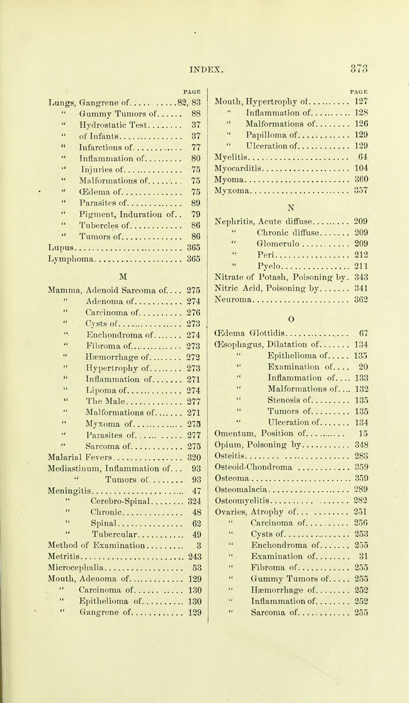 PAGE Ijungs, Gangrene of 83, 83  Gummy Tumors of 88 Hydrostatic Test 37  of Infants 87  Infarctions of 77  Inflammation of 80  Injuries of 75  Malformations of 75  ffidenia of 75  Parasites of 89  Pijrment, Induration of.. 79  Tubercles of 86  Tumors of 86 Lupus 365 Lymplioma 365 M Mamma, Adenoid Sarcoma of ... 275  Adenoma of 274  Carcinoma of 276 Cysts of 273  Enclioudroma of 274 Fibroma of. 273  Haemorrhage of 272  Hypertrophy of 273  Inflammation of 271  Lipoma of 274  The Male 277  Malformations of 271  Myxoma of 275  Parasites of 277  Sarcoma of 275 Malarial Fevers 320 Mediastinum, Inflammation of. .. 93 Tumors of 93 Meningitis 47 Cerebro-Spinal 324  Chronic 48 Spinal 62  Tubercular 49 Method of Examination 3 Metritis 243 Microcephalia 53 Mouth, Adenoma of 129  Carcinoma of 130  Epithelioma of 130  Gangrene of 129 Mouth, Hypertrophy of 127  Inflammation of 128  Malformations of 126 Papilloma of 129 Ulceration of 129 Myelitis 64 Myocarditis 104 Myoma 360 Myxoma 357 N Nephritis, Acute diffuse 209  Chronic diffuse 209 Glomerulo 209 Peri. 212 Pyelo 211 Nitrate of Potash, Poisoning by. 343 Nitric Acid, Poisoning by 341 Neuroma 362 O (Edema Glottidis 67 Oesophagus, Dilatation of 134  Epithelioma of 135  Examination of.... 20  Inflammation of.... 133  Malformations of.... 132  Stenosis of 135  Tumors of 135  Ulceration of 134 Omentum, Position of 15 Opium, Poisoning by 348 Osteitis 283 Osteoid-Chondroma 359 Osteoma 359 Osteomalacia 289 Osteomyelitis 282 Ovaries, Atrophy of 251  Carcinoma of 256 Cysts of 253  Enchondroma of 255  Examination of 31  Fibroma of 255  Gummy Tumors of 255  Haemorrhage of 252  Inflammation of 252  Sarcoma of 255
