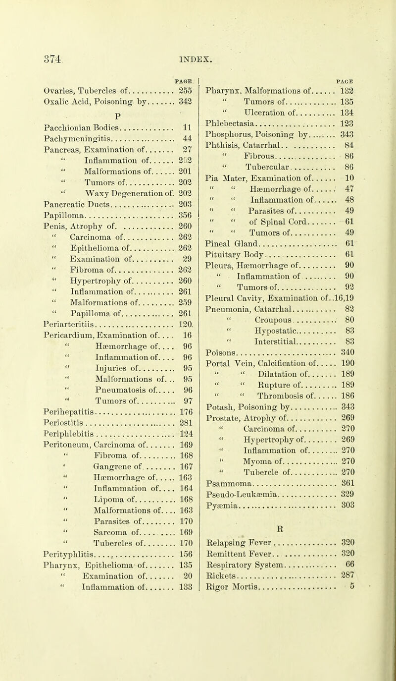 Ovaries, Tubercles of 255 Oxalic Acid, Poisoning by 342 P Paccliionian Bodies 11 Pacbymeningitis 44 Pancreas, Examination of 27 Inflammation of 203 Malformations of 201 Tumors of 202 Waxy Degeneration of. 202 Pancreatic Ducts 203 Papilloma 356 Penis, Atrophy of 260 Carcinoma of 262 Epitbelioma of 262 Examination of 29 Fibroma of 262 Hypertrophy of 260 Inflammation of 261 Malformations of 259 Papilloma of 261 Periarteritiis 120. Pericardium, Examination of... , 16 Haemorrhage of.... 96 Inflammation of.... 96 Injuries of 95 Malformations of... 95 Pneumatosis of.... 96 Tumors of 97 Perihepatitis 176 Periostitis 281 Periphlebitis 124 Peritoneum, Carcinoma of 169 Fibroma of 168 ' Gangrene of. 167 Hagmorrhage of 163 Inflammation of.... 164 Lipoma of 168 Malformations of.... 163 Parasites of 170 Sarcoma of.... 169 Tubercles of 170 Perityphlitis , 156 Pharynx, Epithelioma of 135 Examination of 20 Inflammation of 133 PAGE Pharynx, Malformations of 133 Tumors of 135 Ulceration of 134 Phlebectasia 133 Phosphorus, Poisoning by 343 Phthisis, Catarrhal 84 Fibrous 86 Tubercular 86 Pia Mater, Examination of 10 Haemorrhage of 47 Inflammation of 48 Parasites of 49 of Spinal Cord 61 Tumors of 49 Pineal Gland 61 Pituitary Body 61 Pleura, Haemorrhage of 90 Inflammation of 90 Tumors of 93 Pleural Cavity, Examination of. .16,19 Pneumonia, Catarrhal 82 Croupous 80 Hypostatic 83 Interstitial 83 Poisons 340 Portal Vein, Calcification of 190 Dilatation of 189 Rupture of 189 Thrombosis of 186 Potash, Poisoning by 343 Prostate, Atrophy of 269 Carcinoma of 270 Hypertrophy of 269 Inflammation of 270 Myoma of 370 Tubercle of 270 Psammoma 361 Pseudo-Leukaemia 329 Pyaemia 303 R Relapsing Fever 320 Remittent Fever 320 Respiratory System 66 Rickets 387 Rigor Mortis 5