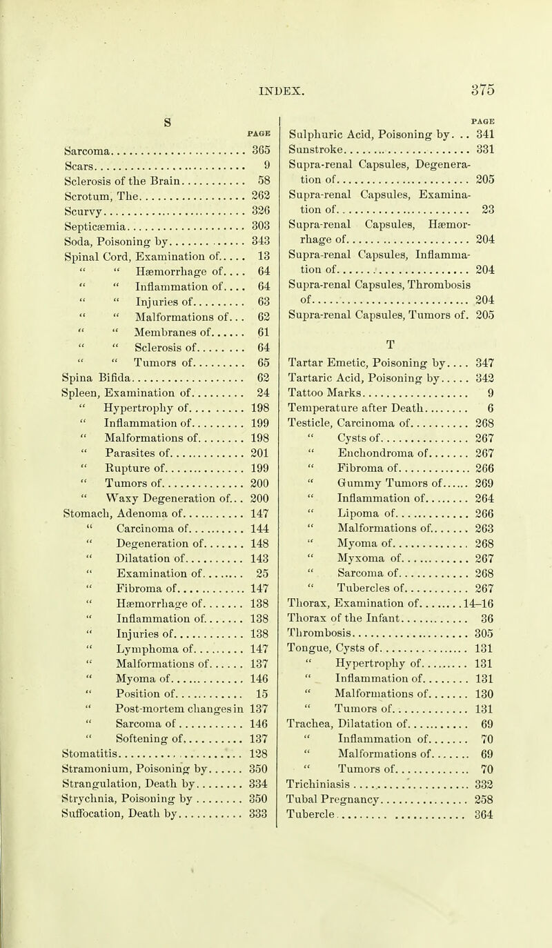 s PAOE Sarcoma 365 Scars 9 Sclerosis of the Brain 58 Scrotum, The 202 Scurvy 326 Septicaemia 303 Soda, Poisoning by 343 Spinal Cord, Examination of..... 13 Haemorrhage of.... 64 Inflammation of.... 64 Inj uries of 63 Malformations of... 63 Membranes of 61 Sclerosis of 64 Tumors of 65 Spina Bifida 62 Spleen, Examination of 24 Hypertrophy of 198 Inflammation of 199 Malformations of 198 Parasites of 201 Eupture of 199 Tumors of 200 Waxy Degeneration of.. 200 Stomach, Adenoma of 147 Carcinoma of 144 Degeneration of 148 Dilatation of 143 Examination of 25 Fibroma of 147 Haemorrhage of 138 Inflammation of 138 Injuries of 138 Lymphoma of 147 Malformations of 137 Myoma of 146 Position of 15 Post-mortem changes in 137 Sarcoma of 146 Softening of 137 Stomatitis 138 Stramonium, Poisoning by 350 Strangulation, Death by 334 Strychnia, Poisoning by 350 Suffocation, Death by 333 PAGE Sulphuric Acid, Poisoning by. .. 341 Sunstroke 331 Supra-renal Capsules, Degenera- tion of 205 Supra-renal Capsules, Examina- tion of 23 Supra-renal Capsules, Haemor- rhage of 204 Supra-renal Capsules, Inflamma- tion of ■ 204 Supra-renal Capsules, Thrombosis of 204 Supra-renal Capsules, Tumors of. 305 T Tartar Emetic, Poisoning by.... 347 Tartaric Acid, Poisoning by 343 Tattoo Marks 9 Temperature after Death 6 Testicle, Carcinoma of 268 Cysts of 267 Enchondroma of 267 Fibroma of 266 Gummy Tumors of 269 Inflammation of 264 Lipoma of 266 Malformations of 263 Myoma of 268 Myxoma of 267 Sarcoma of 268 Tubercles of 267 Thorax, Examination of 14-16 Thorax of the Infant 36 Thrombosis 305 Tongue, Cysts of 131 Hypertrophy of 131 Inflammation of 131 Malformations of 130 Tumors of 131 Trachea, Dilatation of 69 Inflammation of 70 Malformations of 69 Tumors of 70 Trichiniasis 333 Tubal Pregnancy 358 Tubercle 364