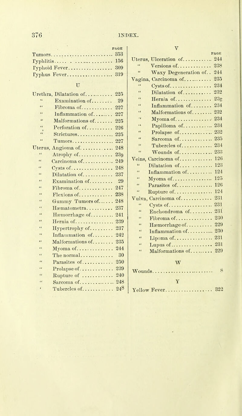 PAGE Tumors. 353 Typhlitis 156 Typlioid Fever 309 Typhus Fever 319 U Urethra, Dilatation of 225 Examination of 29 Fibroma of 227 Inflammation of 327 Malformations of 225 Perforation of 226 Strictures 225 Tumors 227 Uterus, Angioma of 248 Atrophy of 239 Carcinoma of 249 Cysts of 248 Dilatation of 237 Examination of 29 Fibroma of 247 Flexions of 338 Gummy Tumors of. 348 Hsematometra 237 Haemorrhage of 241 Hernia of 239 Hypertrophy of 337 Inflammation of 242 Malformations of 235 Myoma of 244 The normal 30 Parasites of 250 Prolapse of 239 Rupture of 240 Sarcoma of 248 ' Tubercles of 248 V Uterus, Ulceration of 244 Versions of 238 Waxy Degeneration of.. 244 Vagina, Carcinoma of 235 Cysts of 234 Dilatation of 232 Hernia of 23g Inflammation of 234 Malformations of 232 Myoma of 234 Papilloma of 234 Prolapse of 232 Sarcoma of 235 Tubercles of 334 Wounds of 233 Veins, Carcinoma of 1215 Dilatation of 123 Inflammation of 124 Myoma of 125 Parasites of 126 Rupture of 124 Vulva, Carcinoma of 231 Cysts of 231 Enchondroma of 231 Fibroma of 230 Haemorrhage of 229 Inflammation of 230 Lipoma of 231 Lupus of 231 Malformations of 229 W Wounds 8 Y Yellow Fever 322
