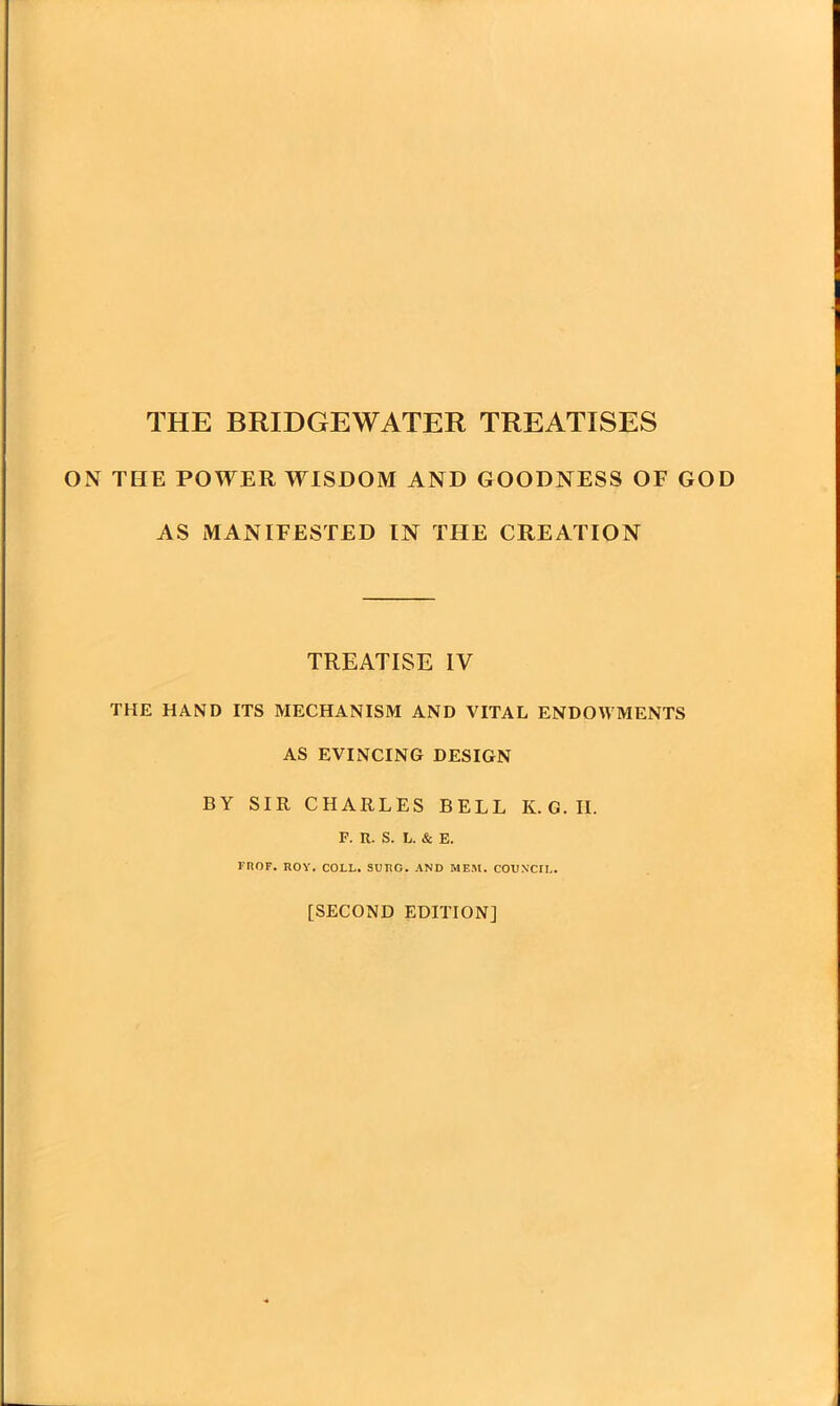 THE BRIDGEWATER TREATISES ON THE POWER WISDOM AND GOODNESS OF GOD AS MANIFESTED IN THE CREATION TREATISE IV THE HAND ITS MECHANISM AND VITAL ENDOWMENTS AS EVINCING DESIGN BY SIR CHARLES BELL K.G.II. F. n. S. L. & E. FliOF. ROY. COLL. SUIiG. AND MEM. COUNCIL. [SECOND EDITION]