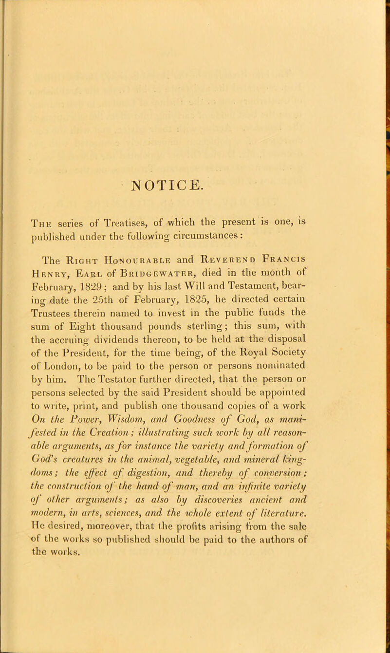 NOTICE. The series of Treatises, of which the present is one, is published under the following circumstances: The Right Honourable and Reverend Francis Henry, Earl of Bridgewater, died in the month of February, 1829; and by his last Will and Testament, bear- ing date the 25th of February, 1825, he directed certain Trustees therein named to invest in the public funds the sum of Eight thousand pounds sterling; this sum, w'ith the accruing dividends thereon, to be held at the disposal of the President, for the time being, of the Royal Society of London, to be paid to the person or persons nominated by him. The Testator further directed, that the person or persons selected by the said President should be appointed to write, print, and publish one thousand copies of a work On the Power, Wisdom, and Goodness of God, as mani- fested in the Creation; illustrating such work by all reason- able arguments, as for instance the variety and formation of God’s creatures in the animal, vegetable, and mineral king- doms ; the effect of digestion, and thereby of conversion; the construction of the hand of man, and an infinite variety of other arguments; as also by discoveries ancient and modern, in arts, sciences, and the whole extent of literature. He desired, moreover, that the profits arising from the sale of the works so published should be paid to the authors of the works.