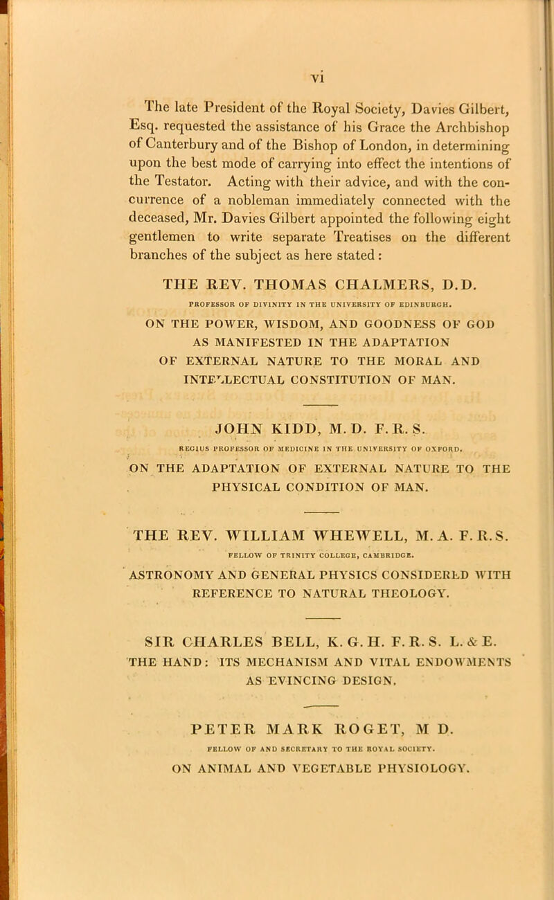 I he late President of the Royal Society, Davies Gilbert, Esq. requested the assistance of his Grace the Archbishop of Canterbury and of the Bishop of London, in determining upon the best mode of carrying into effect the intentions of the Testator. Acting with their advice, and with the con- currence of a nobleman immediately connected with the deceased, Mr. Davies Gilbert appointed the following eight gentlemen to write separate Treatises on the different branches of the subject as here stated : THE REV. THOMAS CHALMERS, D.D. PROFESSOR OF DIVINITY IN THE UNIVERSITY OF EDINBURGH. ON THE POAVER, AVISDOM, AND GOODNESS OF GOD AS MANIFESTED IN THE ADAPTATION OF EXTERNAL NATURE TO THE MORAL AND INTELLECTUAL CONSTITUTION OF MAN. JOHN KIDD, M. D. F. R. S. REGIUS PROFESSOR OF MEDICINE IN THE UNIVERSITY OF OXFORD. [ ■ 1 . I ' • ON THE ADAPTATION OF EXTERNAL NATURE TO THE PHYSICAL CONDITION OF MAN. THE REV. WILLIAM WHEWELL, M. A. F. R.S. FELLOW OF TRINITY COLLEGE, CAMBRIDGE. ASTRONOMY AND GENERAL PHYSICS CONSIDERED AVITH REFERENCE TO NATURAL THEOLOGY. SIR CHARLES BELL, Iv. G. H. F. R. S. L. & E. THE HAND: ITS MECHANISM AND VITAL ENDOAVMENTS AS EVINCING DESIGN. PETER MARK ROGET, M D. FELLOW OF AND SECRETARY TO THE ROYAL SOCIETY. ON ANIMAL AND VEGETABLE PHYSIOLOGY.