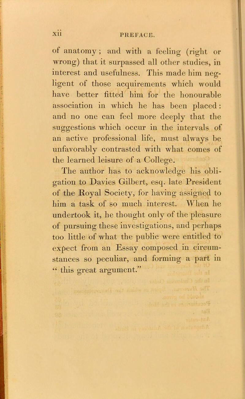 of anatomy; ancl with a feeling (right or wrong) that it surpassed all other studies, in interest and usefulness. This made him neg- ligent of those acquirements which would have better fitted him for the honourable association in which he has been placed: and no one can feel more deeply that the suggestions which occur in the intervals of an active professional life, must always be unfavorably contrasted with what comes of the learned leisure of a College. The author has to acknowledge his obli- gation to Davies Gilbert, esq. late President of the Royal Society, for having assigned to him a task of so much interest. When he undertook it, he thought only of the pleasure of pursuing these investigations, and perhaps too little of what the public were entitled to expect from an Essay composed in circum- stances so peculiar, and forming a part in “ this great argument.”