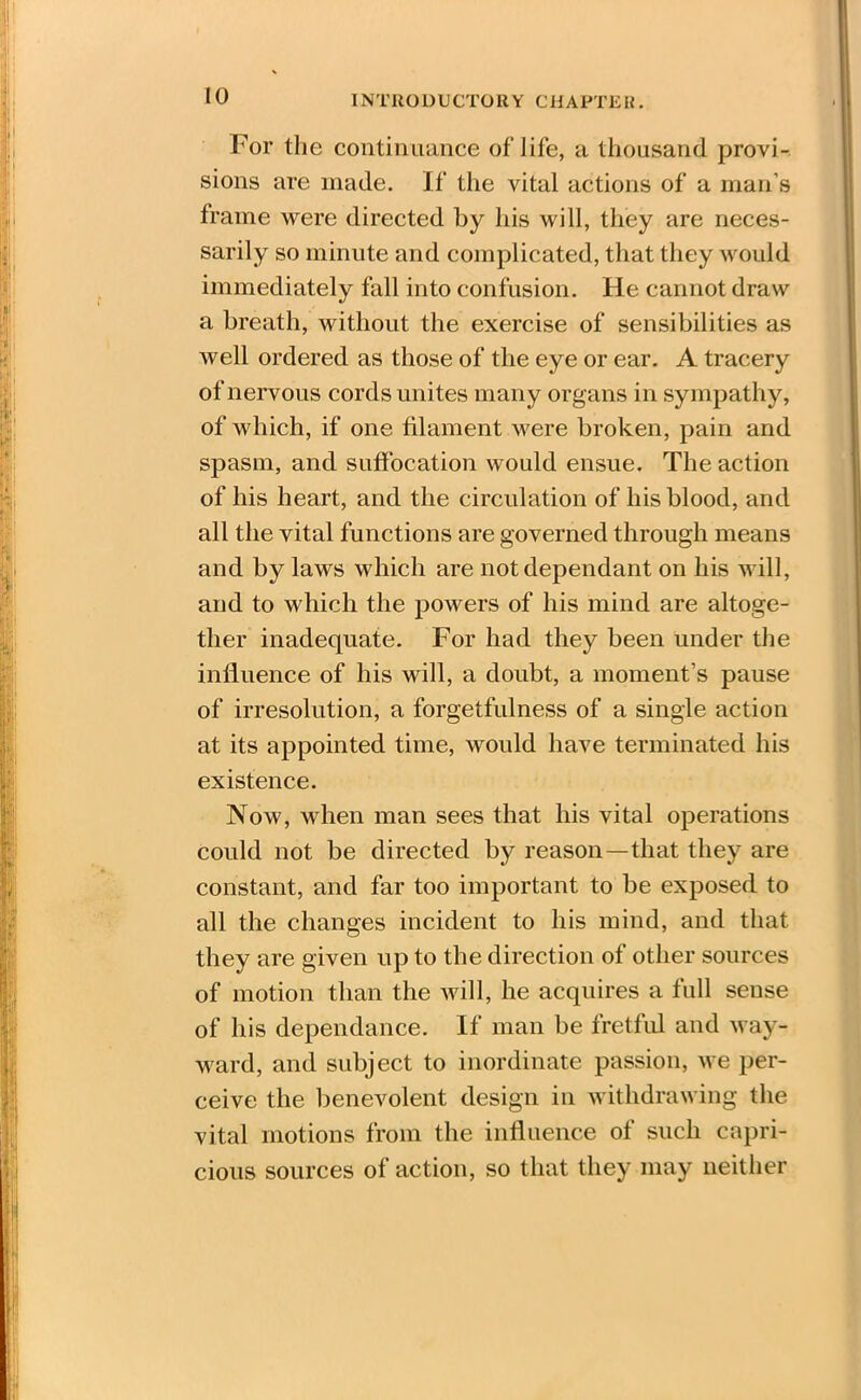 For the continuance of life, a thousand provi- sions are made. If the vital actions of a man’s frame were directed by his will, they are neces- sarily so minute and complicated, that they would immediately fall into confusion. He cannot draw a breath, without the exercise of sensibilities as well ordered as those of the eye or ear. A tracery of nervous cords unites many organs in sympathy, of which, if one filament were broken, pain and spasm, and suffocation would ensue. The action of his heart, and the circulation of his blood, and all the vital functions are governed through means and by laws which are not dependant on his will, and to which the powers of his mind are altoge- ther inadequate. For had they been under the influence of his will, a doubt, a moment’s pause of irresolution, a forgetfulness of a single action at its appointed time, would have terminated his existence. Now, when man sees that his vital operations could not be directed by reason—that they are constant, and far too important to be exposed to all the changes incident to his mind, and that they are given up to the direction of other sources of motion than the will, he acquires a full sense of his dependance. If man be fretful and way- ward, and subject to inordinate passion, we per- ceive the benevolent design in withdrawing the vital motions from the influence of such capri- cious sources of action, so that they may neither