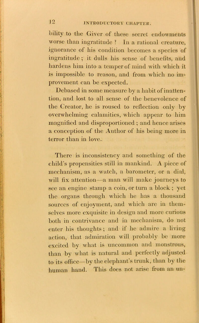 bility to the Giver of these secret endowments worse than ingratitude ? In a rational creature, ignorance of his condition becomes a species of ingratitude ; it dulls his sense of benefits, and hardens him into a temper of mind with which it is impossible to reason, and from which no im- provement can be expected. Debased in some measure by a habit of inatten- tion, and lost to all sense of the benevolence of the Creator, he is roused to reflection only by overwhelming calamities, which appear to him magnified and disproportioned ; and hence arises a conception of the Author of his being more in terror than in love. There is inconsistency and something of the child’s propensities still in mankind. A piece of mechanism, as a watch, a barometer, or a dial, will fix attention—a man will make journeys to see an engine stamp a coin, or turn a block ; yet the organs through which he has a thousand sources of enjoyment, and which are in them- selves more exquisite in design and more curious both in contrivance and in mechanism, do not enter his thoughts; and if he admire a living action, that admiration will probably be more excited by what is uncommon and monstrous, than by what is natural and perfectly adjusted to its office—by the elephant’s trunk, than by the human hand. This does not arise from an un-