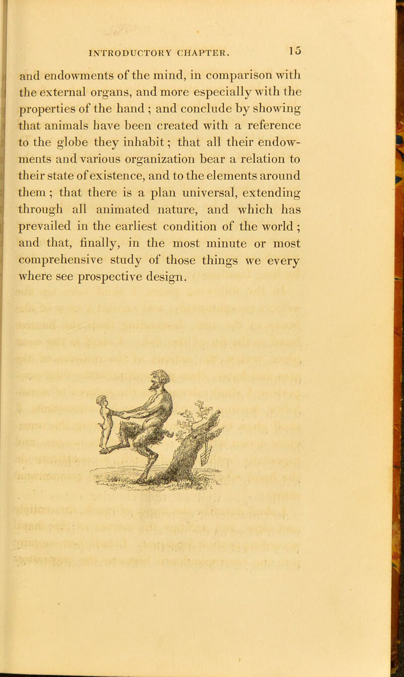 and endowments of the mind, in comparison with the external organs, and more especially with the properties of the hand ; and conclude by showing that animals have been created with a reference to the globe they inhabit; that all their endow- ments and various organization bear a relation to their state of existence, and to the elements around them; that there is a plan universal, extending through all animated nature, and which has prevailed in the earliest condition of the world ; and that, finally, in the most minute or most comprehensive study of those things we every where see prospective design. i f
