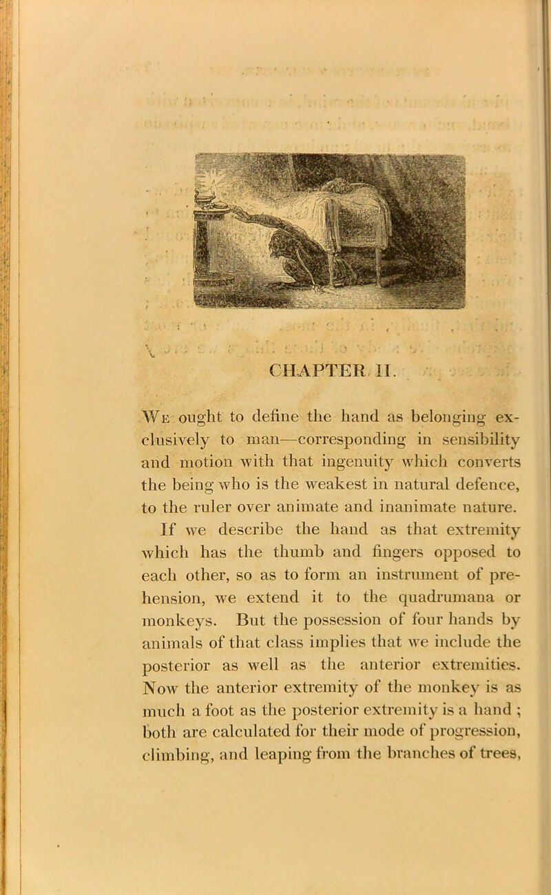 u . c * \ •: r ' . • \ ) i • . , i - ; i ) ; > y , > t , We ought to define the hand as belonging ex- clusively to man—corresponding in sensibility and motion with that ingenuity which converts the being who is the weakest in natural defence, to the ruler over animate and inanimate nature. If we describe the hand as that extremity which has the thumb and fingers opposed to each other, so as to form an instrument of pre- hension, we extend it to the quadrumana or monkeys. But the possession of four hands by animals of that class implies that we include the posterior as well as the anterior extremities. Now the anterior extremity of the monkey is as much a foot as the posterior extremity is a hand ; both are calculated for their mode of progression, climbing, and leaping from the branches of trees,