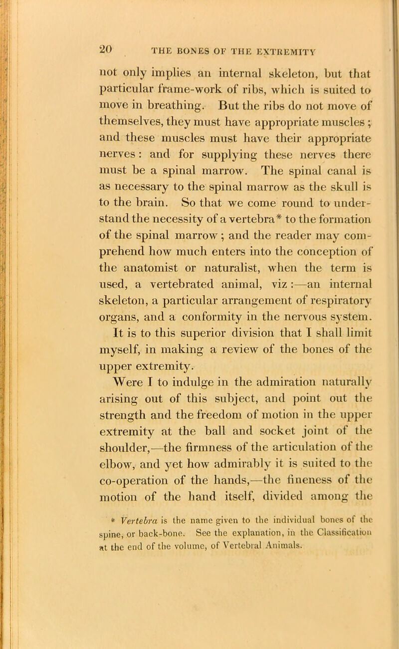 not only implies an internal skeleton, but that particular frame-work of ribs, which is suited to move in breathing. But the ribs do not move of themselves, they must have appropriate muscles ; and these muscles must have their appropriate nerves: and for supplying these nerves there must be a spinal marrow. The spinal canal is as necessary to the spinal marrow as the skull is to the brain. So that we come round to under- stand the necessity of a vertebra* to the formation of the spinal marrow; and the reader may com- prehend how much enters into the conception of the anatomist or naturalist, when the term is used, a vertebrated animal, viz :—an internal skeleton, a particular arrangement of respiratory organs, and a conformity in the nervous system. It is to this superior division that I shall limit myself, in making a review of the bones of the upper extremity. Were I to indulge in the admiration naturally arising out of this subject, and point out the strength and the freedom of motion in the upper extremity at the ball and socket joint of the shoulder,—the firmness of the articulation of the elbow, and yet how admirably it is suited to the co-operation of the hands,—the fineness of the motion of the hand itself, divided among the * Vertebra is the name given to the individual bones of the spine, or back-bone. See the explanation, in the Classification at the end of the volume, of Vertebral Animals.