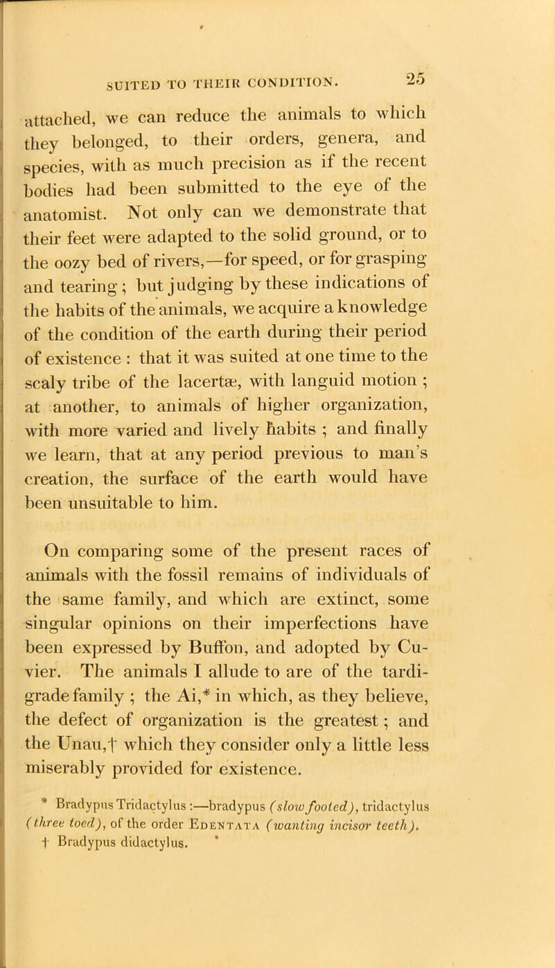 SUITED TO THEIR CONDITION. attached, we can reduce the animals to which they belonged, to their orders, genera, and species, with as much precision as if the recent bodies had been submitted to the eye of the anatomist. Not only can we demonstrate that their feet were adapted to the solid ground, or to the oozy bed of rivers,—for speed, or for grasping and tearing; but judging by these indications of the habits of the animals, we acquire a knowledge of the condition of the earth during their period of existence : that it was suited at one time to the scaly tribe of the lacerta;, with languid motion ; at another, to animals of higher organization, with more varied and lively habits ; and finally we learn, that at any period previous to man’s creation, the surface of the earth would have been unsuitable to him. On comparing some of the present races of animals with the fossil remains of individuals of the same family, and which are extinct, some singular opinions on their imperfections have been expressed by Buffon, and adopted by Cu- vier. The animals I allude to are of the tardi- grade family ; the Ai,* in which, as they believe, the defect of organization is the greatest; and the Unau,t which they consider only a little less miserably provided for existence. Bradypus Tridactylus :—bradypus (slow fooled), tridactylus (three toed), ol the order Edentata (wanting incisor teeth). t Bradypus didactylus.