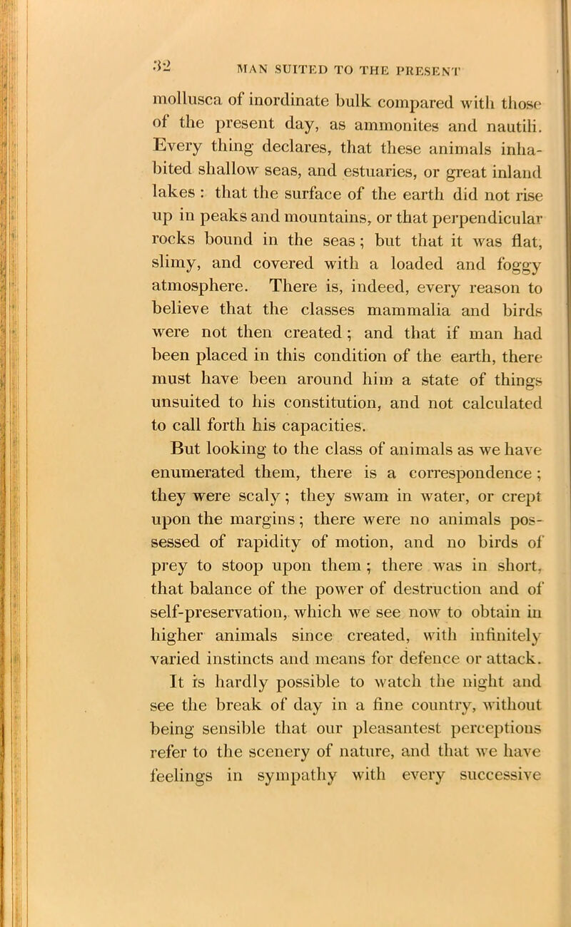 MAN SUITED TO THE PRESENT :i-2 mollusca of inordinate bulk compared with those ot the present day, as ammonites and nautili. Every thing declares, that these animals inha- bited shallow seas, and estuaries, or great inland lakes : that the surface of the earth did not rise up in peaks and mountains, or that perpendicular rocks bound in the seas; but that it was flat, slimy, and covered with a loaded and foggy atmosphere. There is, indeed, every reason to believe that the classes mammalia and birds were not then created; and that if man had been placed in this condition of the earth, there must have been around him a state of things unsuited to his constitution, and not calculated to call forth his capacities. But looking to the class of animals as we have enumerated them, there is a correspondence ; they were scaly; they swam in water, or crept upon the margins; there were no animals pos- sessed of rapidity of motion, and no birds of prey to stoop upon them ; there was in short, that balance of the power of destruction and of self-preservation, which we see now to obtain in higher animals since created, with infinitely varied instincts and means for defence or attack. It is hardly possible to watch the night and see the break of day in a fine country, without being sensible that our pleasantest perceptions refer to the scenery of nature, and that we have feelings in sympathy with every successive