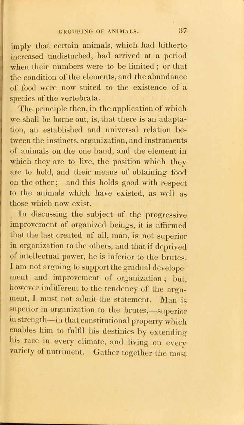 imply that certain animals, which had hitherto increased undisturbed, had arrived at a period when their numbers were to be limited; or that the condition of the elements, and the abundance l of food were now suited to the existence of a species of the vertebrata. The principle then, in the application of which we shall be borne out, is, that there is an adapta- tion, an established and universal relation be- tween the instincts, organization, and instruments of animals on the one hand, and the element in which they are to live, the position which they are to hold, and their means of obtaining food on the other;—and this holds good with respect to the animals which have existed, as well as those which now exist. In discussing the subject of tli£ progressive improvement of organized beings, it is affirmed that the last created of all, man, is not superior in organization to the others, and that if deprived of intellectual power, he is inferior to the brutes. I am not arguing to support the gradual dev elope- ment and improvement of organization; but, however indifferent to the tendency of the argu- ment, I must not admit the statement. Man is superior in organization to the brutes,—superior in strength—in that constitutional property which enables him to fulfil his destinies by extending his race in every climate, and living on every variety of nutriment. Gather together the most