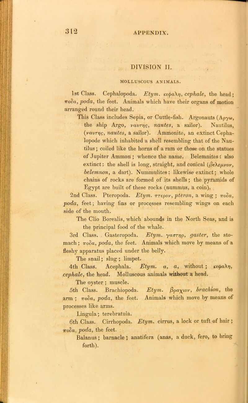 DIVISION II. MOLLUSCOUS ANIMALS. 1st Class. Cephalopoda. Etym. KE<j>a\y, cephale, the head; irocSa, poda, the feet. Animals which have their organs of motion arranged round their head. This Class includes Sepia, or Cuttle-fish. Argonauts {Apyui, the ship Argo, vavrye, nautes, a sailor). Nautilus, (vavryc, nautes, a sailor). Ammonite, an extinct Cepha- lopode which inhabited a shell resembling that of the Nau- tilus ; coiled like the horns of a ram or those on the statues of Jupiter Ammon ; whence the name. Belemnites: also extinct: the shell is long, straight, and conical {fUktyvov, belemnon, a dart). Nummulites: likewise extinct; whole chains of rocks are formed of its shells; the pyramids of Egypt are built of these rocks (nummus, a coin). 2nd Class. Pteropoda. Etym. -Krepov, pteron, a wing ; it oca, poda, feet; having fins or processes resembling wings on each side of the mouth. The Clio Borealis, which abounds in the North Seas, and is the principal food of the whale. 3rd Class. Gasteropoda. Etym. yacrryp, gaster, the sto- mach ; 7voda, poda, the feet. Animals which move by means of a fleshy apparatus placed under the belly. The snail; slug ; limpet. 4th Class. Acephala. Etym. a, a, without ; t:e<pa\y, cephale, the head. Molluscous animals without a head. The oyster; muscle. 5th Class. Brachiopoda. Etym. fipa^iov, brachion, the arm ; noda, poda, the feet. Animals which move by means of processes like arms. Lingula; terebratula. 6th Class. Cirrhopoda. Etym. cirrus, a lock or tuft of hair ; 7roller poda, the feet. Balanus; barnacle ; anatifera (anas, a duck, fero, to bring forth).