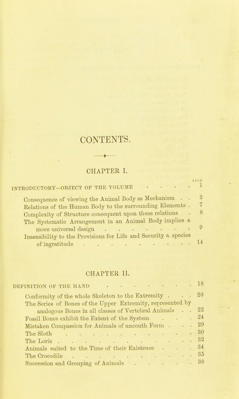 CONTENTS. —— CHAPTER I. INTKODUCTOHY—OBJECT OF THE VOLUME .... 1 Consequence of viewing the Animal Body as Mechanism . . 3 Relations of the Human Body to the surrounding Elements . 7 Complexity of Structure consequent upon these relations . 8 The Systematic Arrangement in an Animal Body implies a more universal design ^ Insensibility to the Provisions for Life and Security a species of ingratitude • . . 14 CHAPTER II. DEFINITION OP THE HAND Conformity of the whole Skeleton to the Extremity . . . 20 The Series of Bones of the Upper Extremity, represented by analogous Bones in all classes of Vei-tebral Animals . . 22 Fossil Bones exhibit the Extent of the System . ■ .24 Mistaken Compassion for Animals of uncouth Form . . . 29 The Sloth 30 The Loris 32 Animals suited to the Time of their Existence . . .34 The Crocodile 35 Succession and Grouping of Animals 38