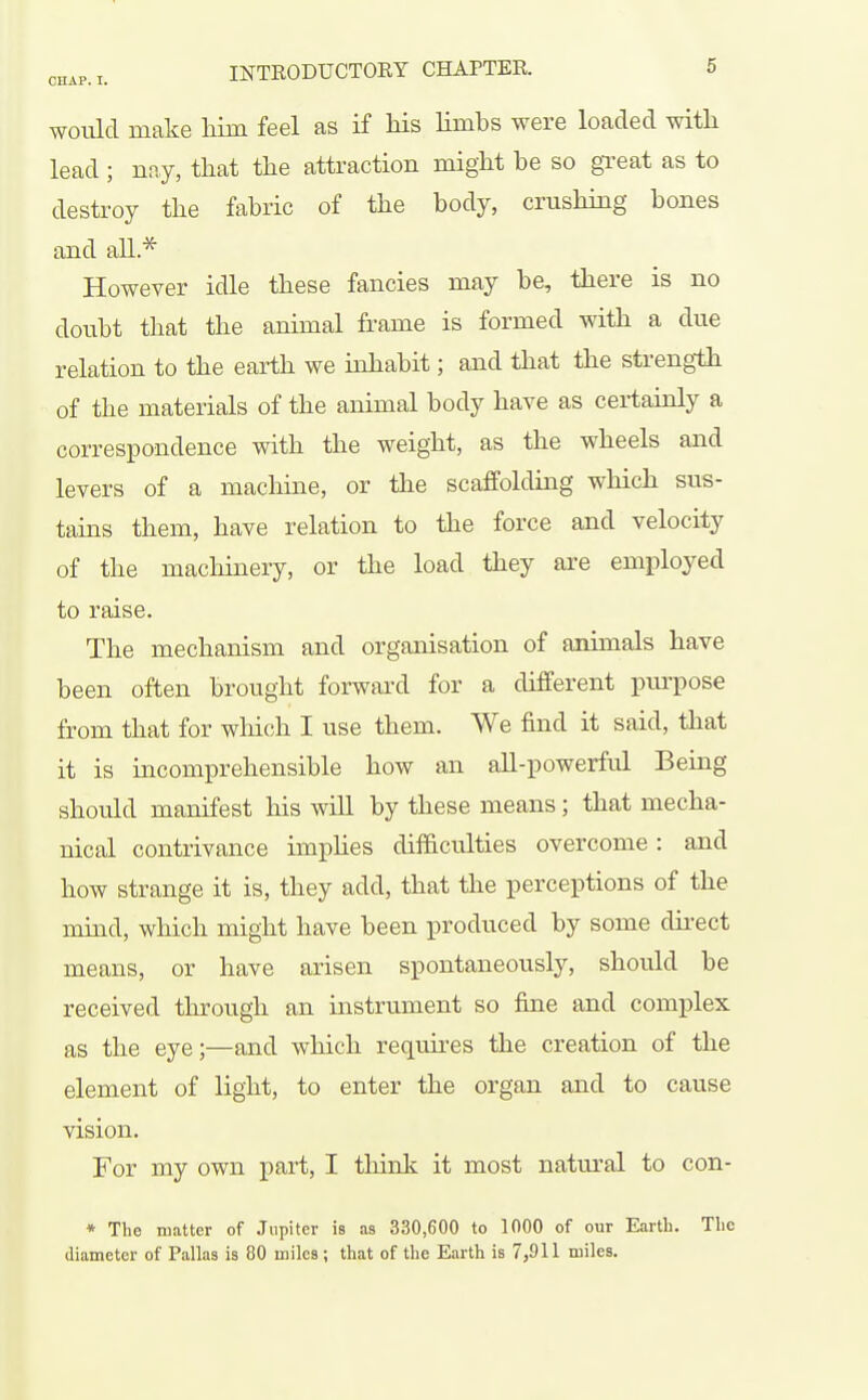 would make Mm feel as if his limbs were loaded with lead; nny, that the attraction might be so great as to destroy the fabric of the body, crushing bones and all.* However idle these fancies may be, there is no doubt that the animal frame is formed with a due relation to the eai-th we inhabit; and that the strength of the materials of the animal body have as certainly a correspondence with the weight, as the wheels and levers of a machine, or the scaffolding which sus- tains them, have relation to the force and velocity of the machinery, or the load they are employed to raise. The mechanism and organisation of animals have been often brought forward for a different piu'pose from that for which I use them. We find it said, that it is incomprehensible how an all-powerful Being should manifest his will by these means; that mecha- nical contrivance imphes difficulties overcome: and how strange it is, they add, that the perceptions of the mind, which might have been produced by some direct means, or have arisen spontaneously, should be received through an instrument so fine and complex as the eye;—and which requires the creation of the element of light, to enter the organ and to cause vision. For my own part, I think it most natm^al to con- * The matter of Jupiter is as 330,600 to 1000 of our Earth. The diameter of Pallas is 80 miles ; that of the Earth is 7,911 miles.