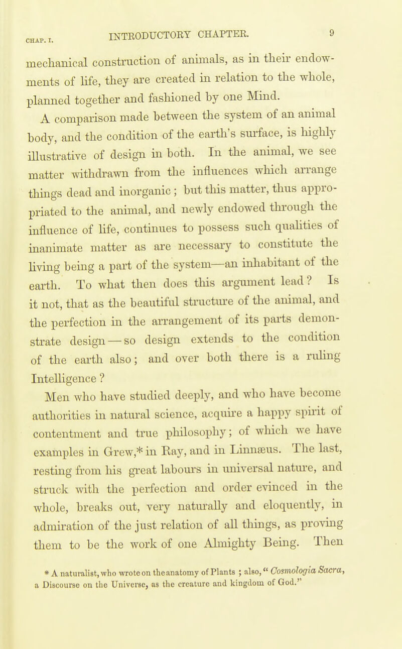 mechanical construction of animals, as in their endow- ments of Hfe, they are created ia relation to the whole, planned together and fashioned by one Mind. A comparison made between the system of an animal body, and the condition of the earth's surface, is highly illustrative of design in both. In the animal, we see matter withdrawn from the influences which arrange things dead and inorganic ; but this matter, thus appro- priated to the animal, and newly endowed tlirough the mfluence of life, continues to possess such quahties of inanimate matter as are necessary to constitute the living bemg a part of the system—an inhabitant of the earth. To what then does this argnment lead ? Is it not, that as the beautiful structui-e of the animal, and the perfection in the arrangement of its parts demon- strate design —so design extends to the condition of the eai-th also; and over both there is a rixhng InteUigence ? Men who have studied deeply, and who have become authorities in natural science, acquire a happy spirit of contentment and true philosophy; of which we have examples in Grew,* in Eay, and in Linnseus. The last, resting from his gTeat labom'S in xiniversal natm-e, and struck with the perfection and order evinced in the whole, breaks out, very natm'ally and eloquently, in admiration of the just relation of all things, as proving them to be the work of one Almighty Being. Then •A naturalist, who wrote on the anatomy of Plants ; also, Cosmologia Sacra, a Discourse on the Universe, as the creature and kingdom of God.