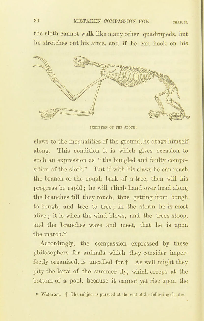 the sloth cannot wallc like many other quadrupeds, but he stretches out his arms, and if he can hook on his SKELETON OP THE SLOTH. claws to the inequalities of the ground, he drags himself along. This condition it is which gives occasion to such an expression as  the bungled and faulty compo- sition of the sloth. But if with his claws he can reach the branch or the rough bark of a tree, then will his progress be rapid ; he will climb hand over head along the branches till they touch, thus getting from bough to bough, and tree to tree; in the storm he is most alive ; it is when the wind blows, and the trees stoop, and the branches wave and meet, that he is upon the march.* Accordingly, the compassion expressed by these pliilosophers for animals which they consider imper- fectly organised, is uncalled for.f As weU might they pity the larva of the summer fly, which creeps at the bottom of a pool, because it cannot yet rise upon the • Waterton. f The eiilijcct is pursued at tlic end of the following chapter.