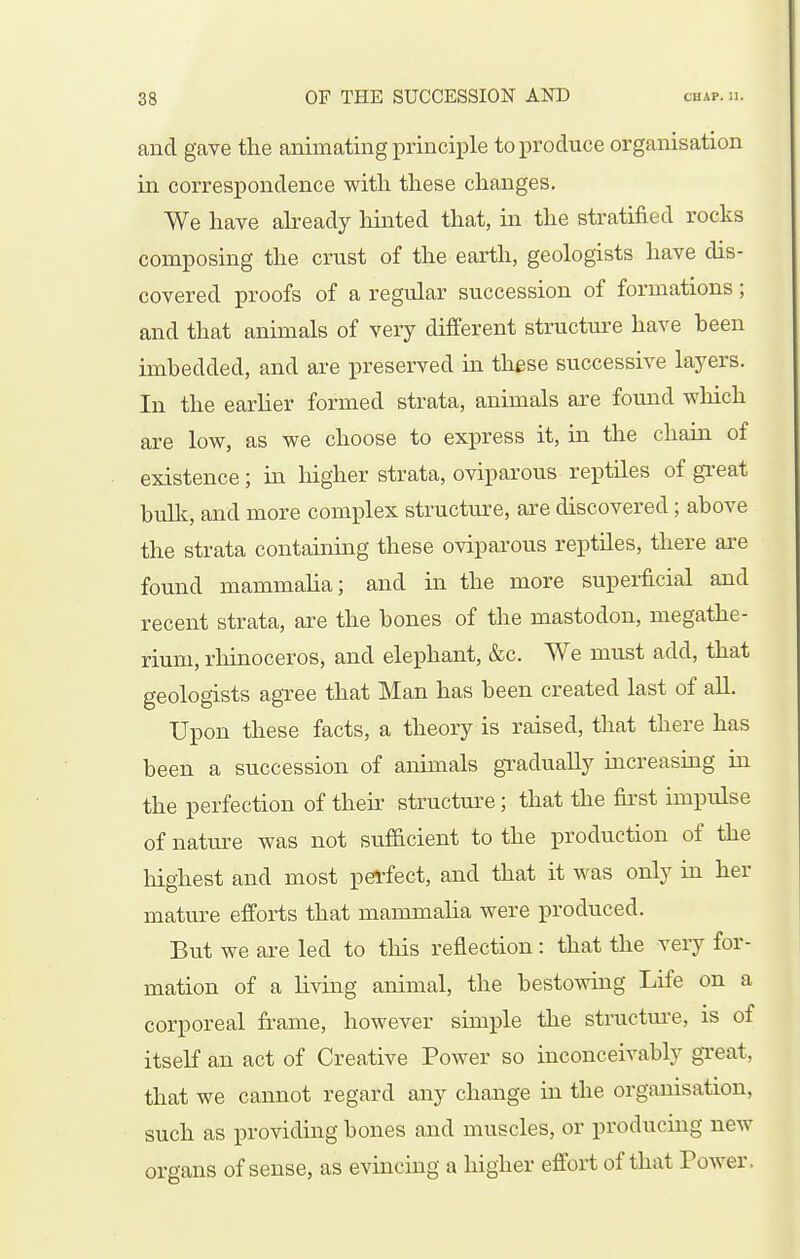 and gave the animating principle to produce organisation in correspondence witli these changes. We have abeady hinted that, in the stratified rocks composing the crust of the earth, geologists have dis- covered proofs of a regular succession of formations; and that animals of very different structure have heen imbedded, and are preserved in these successive layers. In the earlier formed strata, animals are found which are low, as we choose to express it, m the chain of existence; hi higher strata, oviparous reptiles of great built, and more complex structure, are discovered; above the strata containing these oviparous reptiles, there are found mammalia; and in the more superficial and recent strata, are the bones of the mastodon, megathe- rium, rhinoceros, and elephant, &c. We must add, that geologists agTee that Man has been created last of all. Upon these facts, a theory is raised, that there has been a succession of animals gradually hicreasmg iu the perfection of their structm^e; that the first impulse of nature was not sufficient to the production of the highest and most perfect, and that it was only in her mature efforts that mammalia were produced. But we are led to this reflection: that the very for- mation of a living animal, the bestowing Life on a corporeal frame, however simple the structui'e, is of itseK an act of Creative Power so inconceivably gxeat, that we cannot regard any change ia the organisation, such as providing bones aiid muscles, or producuig new organs of sense, as evincing a higher effort of that Power.