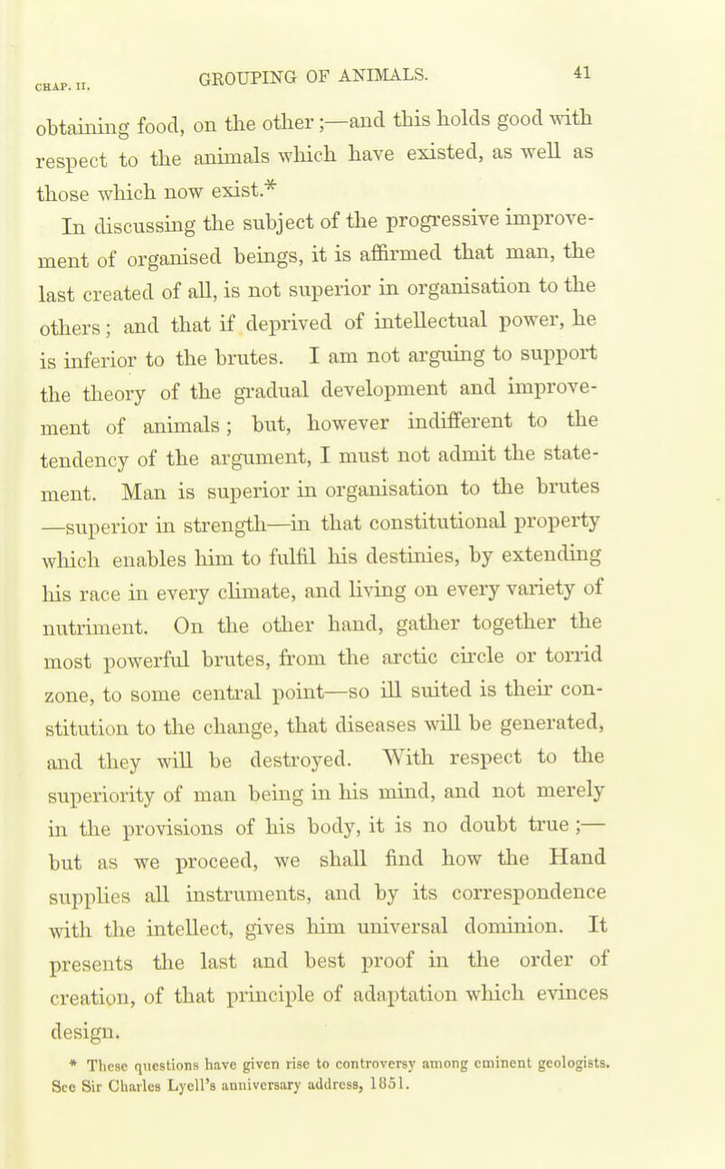 obtaining food, on the other;—and this holds good with respect to the anhnals wliich have existed, as well as those which now exist.* In discussing the subject of the progressive improve- ment of organised beings, it is af&rmed that man, the last created of all, is not superior in organisation to the others; and that if deprived of intellectual power, he is inferior to the brutes. I am not arguing to support the theory of the gi-adual development and improve- ment of animals; but, however indifferent to the tendency of the argument, I must not admit the state- ment. Man is superior in organisation to the brutes —superior ia strength—in that constitutional property which enables him to fulfil his destinies, by extending his race in every chmate, and living on every variety of nutriment. On the other hand, gather together the most powerful brutes, from the arctic cii-cle or torrid zone, to some central point—so ill suited is their con- stitution to the change, that diseases will be generated, and they will be destroyed. With respect to the superiority of man being in his mind, and not merely in the provisions of his body, it is no doubt true ;— but as we proceed, we shall find how the Hand supphes all instruments, and by its correspondence with the intellect, gives him universal dominion. It presents the last and best proof in the order of creation, of that principle of adaptation which evinces design. * These questions have given rise to controversy among eminent geologists. See Sir Charles Lyell's anniversary address, 1851.