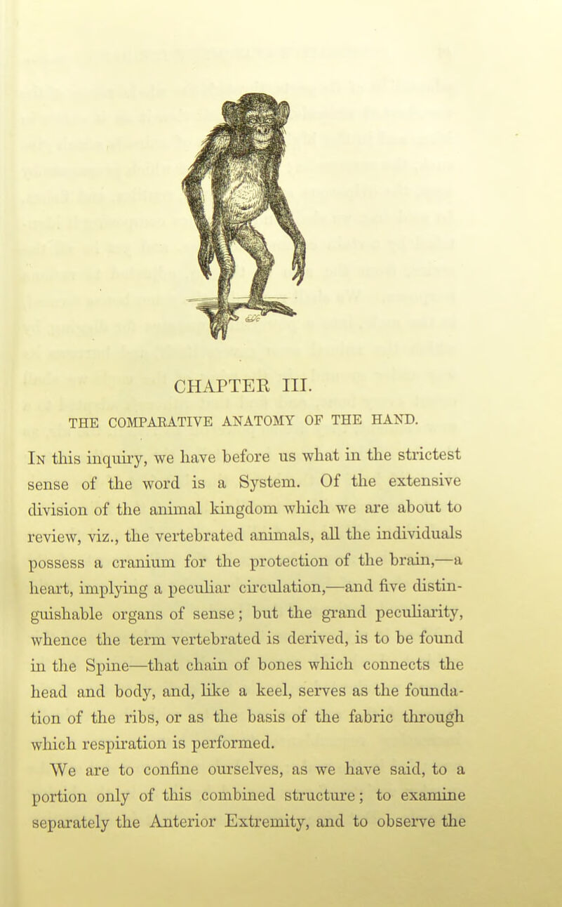 THE COMPAEATIVE ANATOMY OF THE HAND. In this inqixiry, we have before us what in the strictest sense of the word is a System. Of the extensive division of the animal Idngdom which we are about to review, viz., the vertebrated animals, aU the individuals possess a cranium for the protection of the brain,—a heart, implying a peculiar cii'culation,—and five distin- gTiishable organs of sense; but the grand peculiarity, whence the term vertebrated is derived, is to be found in the Spine—that chain of bones which connects the head and body, and, like a keel, serves as the founda- tion of the ribs, or as the basis of the fabric through which respiration is performed. We are to confine ourselves, as we have said, to a portion only of this combined structure; to examine separately the Anterior Extremity, and to observe the