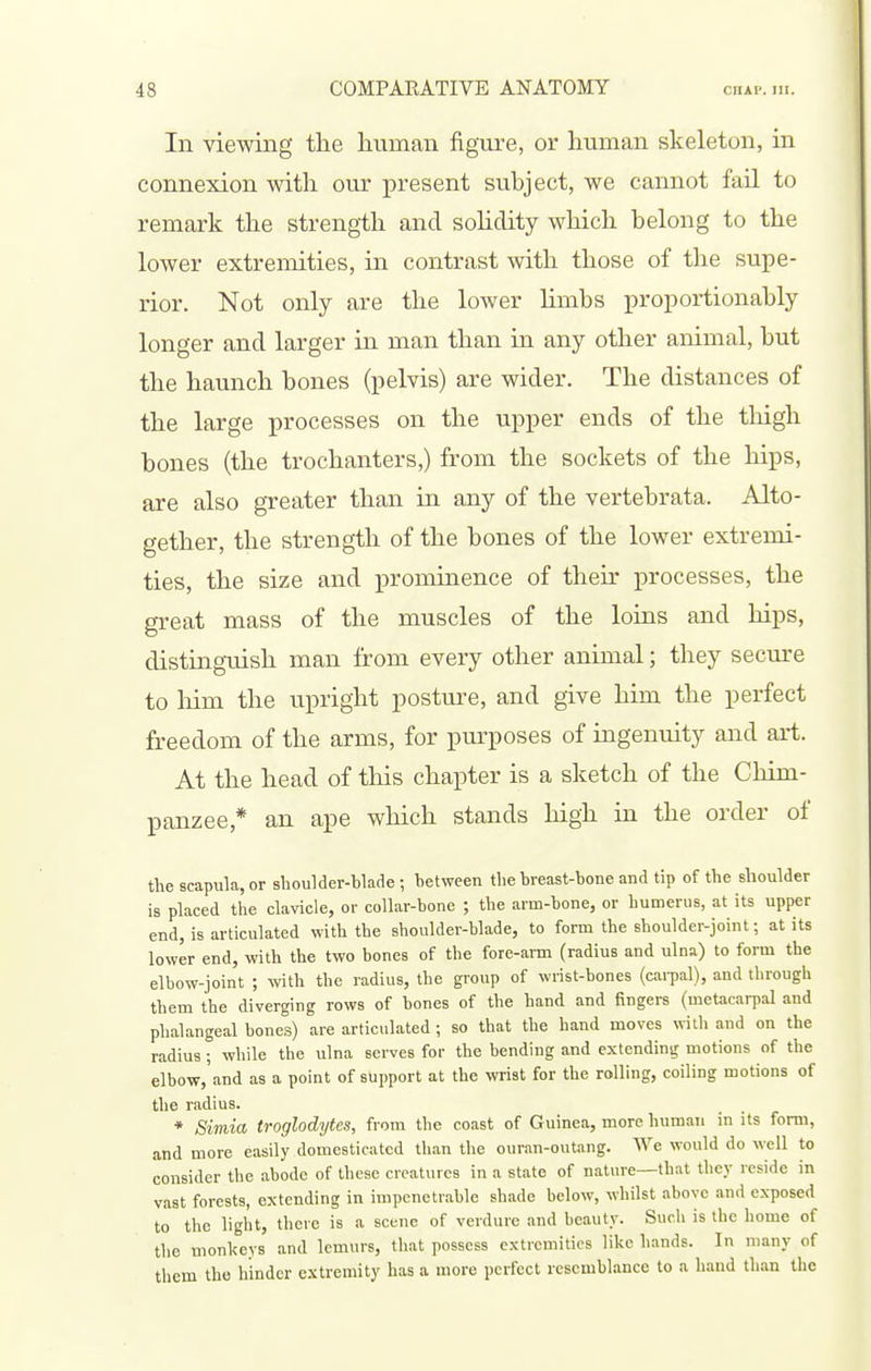 In viewing the liviman figui-e, or human skeleton, in connexion with our present subject, we cannot fail to remark the strength and sohdity which belong to the lower extremities, in contrast with those of the supe- rior. Not only are the lower hmbs proportionably longer and larger in man than in any other animal, but the haunch bones (pelvis) are wider. The distances of the large processes on the upper ends of the tliigh bones (the trochanters,) from the sockets of the hips, are also greater than in any of the vertebrata. Alto- gether, the strength of the bones of the lower extremi- ties, the size and prominence of their processes, the great mass of the muscles of the loins and hips, distingTiish man from every other animal; they secm-e to liim the upright posture, and give him the perfect freedom of the arms, for purposes of ingenuity and art. At the head of this chapter is a sketch of the Chim- panzee,* an ape which stands high in the order of the scapula, or shoulder-blade ; between the breast-bone and tip of the shoulder is placed the clavicle, or collar-bone ; the arm-bone, or humerus, at its upper end, is articulated with the shoulder-blade, to form the shoulder-joint; at its lower end, with the two bones of the fore-arm (radius and ulna) to form the elbow-joint ; with the radius, the group of wrist-bones (cai-pal), and through them the diverging rows of bones of the hand and fingers (metacarpal and phalangeal bones) are articulated ; so that the hand moves with and on the radius ; while the ulna serves for the bending and extending motions of the elbow,'and as a point of support at the wrist for the rolling, coiling motions of the radius. * Simia troglodytes, from the coast of Guinea, more human in its form, and more easily domesticated than the ouran-outang. We would do well to consider the abode of these creatures in a state of nature—that they reside in vast forests, extending in impenetrable shade below, whilst above and exposed to the ligl'it, there is a scene of verdure and beauty. Such is the home of the monkeys and lemurs, that possess extremities like hands. In many of them the hinder extremity has a more perfect resemblance to a baud than the