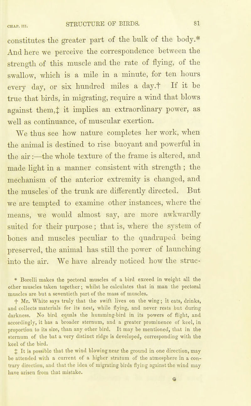 constitutes the greater part of the hulk of the hody * And here we perceive the correspondence between the strength of this muscle and the rate of flying, of the swallow, which is a mile in a minute, for ten hours every day, or six hundred miles a day.t If it he true that birds, in migrating, require a wind that blows against them,^ it impHes an extraordinary power, as weU as continuance, of muscular exertion. We thus see how nature completes her work, when the animal is destined to rise buoyant and powerful in the air:—the whole texture of the frame is altered, and made hght in a manner consistent with strength; the mechanism of the anterior extremity is changed, and the muscles'of the trunk are differently directed. But we are tempted to examine other instances, where the means, we would almost say, are more awkwardly suited for their purpose; that is, where the system of bones and muscles peculiar to the quadruped being preserved, the animal has still the power of launching into the air. We have akeady noticed how the struc- * Borelli makes the pectoral muscles of a bird exceed in weight all the other muscles taken together; whilst he calculates that in man the pectoral muscles are but a seventieth part of the mass of muscles. •f- Mr. White says truly that the swift lives on the wing; it eats, drinks, and collects materials for its nest, while flying, and never rests but during darkness. No bird equals the humming-bird in its powers of flight, and accordingly, it has a broader sternum, and a greater prominence of keel, in proportion to its size, than any other bird. It may be mentioned, that in the sternum of the bat a very distinct ridge is developed, corresponding with the keel of the bird. t It is possible that the wind blovvingnear the ground in one direction, may be attended with a current of a higher stratum of the atmosphere in a con- trary direction, and that the idea of migrating birds flying against the wind may have arisen from that mistake. a