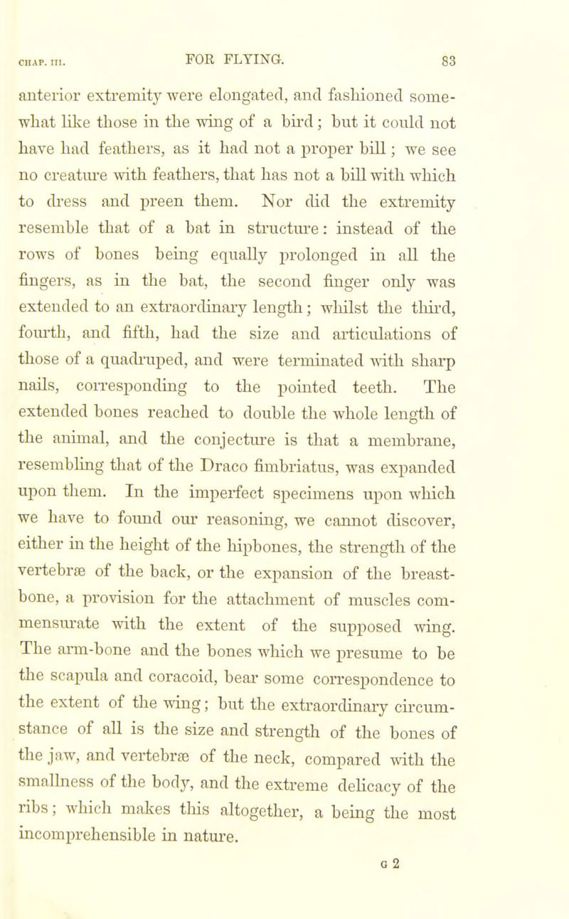 anterior extremity were elongated, and fasliioned some- what lilve those in the wing of a bird; but it could not have had feathers, as it had not a proper bill; we see no creatm-e with feathers, that has not a bill with which to dress and preen them. Nor did the extremity- resemble that of a bat in structure: instead of the rows of bones being equally prolonged in all the fingers, as in the bat, the second finger only was extended to an extraordinary length; whilst the third, fom-th, and fifth, had the size and articulations of those of a quadruped, and were terminated with sharp nails, corresponding to the pointed teeth. The extended bones reached to double the whole length of the animal, and the conjectm-e is that a membrane, resembling that of the Draco fimbriatus, was expanded upon them. In the imperfect specimens upon which we have to found our reasoning, we cannot discover, either in the height of the hipbones, the strength of the vertebrae of the back, or the expansion of the breast- bone, a provision for the attachment of muscles com- mensurate with the extent of the supposed wing. The arm-bone and the bones which we presume to be the scapula and coracoid, bear some correspondence to the extent of the wing; but the extraordinary circum- stance of all is the size and strength of the bones of the jaw, and vertebr£e of the neck, compared with the smallness of the body, and the extreme delicacy of the ribs; which makes tliis altogether, a being the most incomprehensible in nature. o2