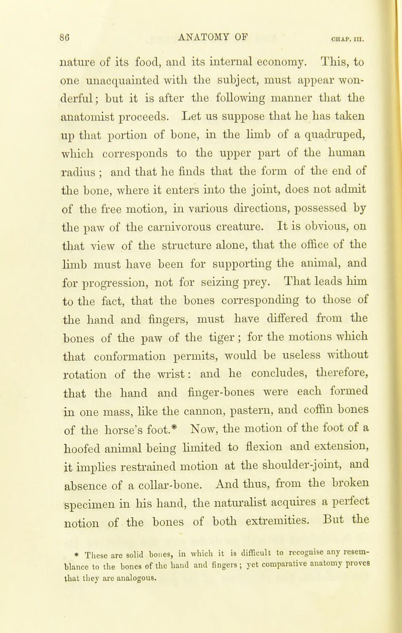 nature of its food, and its internal economy. This, to one unacquainted with the subject, must appear won- derful; but it is after the following manner that the anatomist proceeds. Let us suppose that he has taken up that portion of bone, in the limb of a quadruped, which corresponds to the upper part of the human xadius ; and that he finds that the form of the end of the bone, where it enters into the joint, does not admit of the free motion, m various dkections, possessed by the paw of the carnivorous creature. It is obvious, on that view of the structure alone, that the of&ce of the limb must have been for supporting the animal, and for progression, not for seizing prey. That leads him to the fact, that the bones corresponding to those of the hand and fingers, must have differed from the bones of the paw of the tiger; for the motions which that conformation permits, would be useless mthout rotation of the wrist: and he concludes, therefore, that the hand and finger-bones were each formed in one mass, lilce the cannon, pastern, and coffin bones of the horse's foot.* Now, the motion of the foot of a hoofed animal being hmited to flexion and extension, it imphes restrained motion at the shoulder-jouit, and absence of a collar-bone. And thus, from the broken specimen in his hand, the natm-alist acquii'es a perfect notion of the bones of both extremities. But the * These are solid bones, in which it is difficult to recognise any resem- blance to the bones of the hand and fingers; yet comparative anatomy proves that they are analogous.