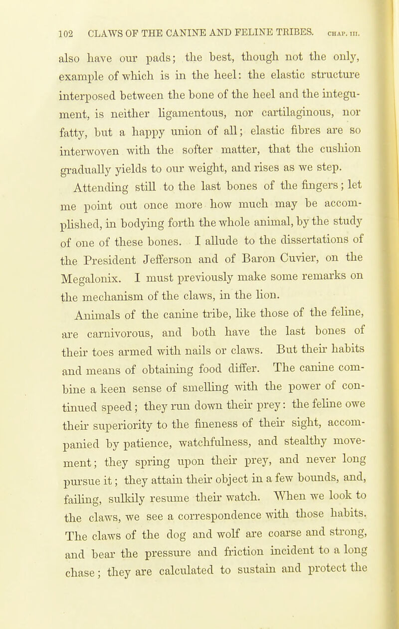 also have our pads; the best, though not the onlj'-, example of which is in the heel: the elastic structm-e interposed between the bone of the heel and the integu- ment, is neither Hgamentous, nor cartilaginous, nor fatty, but a happy union of all; elastic fibres ai'e so interwoven with the softer matter, that the cusliion gradually yields to our weight, and rises as we step. Attending still to the last bones of the fingers; let me point out once more how much may be accom- plished, in bodying forth the whole animal, by the study of one of these bones. I allude to the dissertations of the President Jefferson and of Baron Cuvier, on the Megalonix. I must previously make some remarks on the mechanism of the claws, in the lion. Animals of the canine tribe, like those of the feline, are carnivorous, and both have the last bones of their toes armed with nails or claws. But their habits and means of obtaining food differ. The canine com- bine a keen sense of smelling with the power of con- tinued speed; they run down their prey: the feline owe their superiority to the fineness of their sight, accom- panied by patience, watchfulness, and stealthy move- ment; they spring upon their prey, and never long pursue it; they attain their object in a few bounds, and, failing, sulldly resume theii- watch. When we look to the claws, we see a correspondence with those habits. The claws of the dog and wolf ai'e coai'se and strong, and bear the pressure and friction incident to a long chase; they are calculated to sustaia and protect the