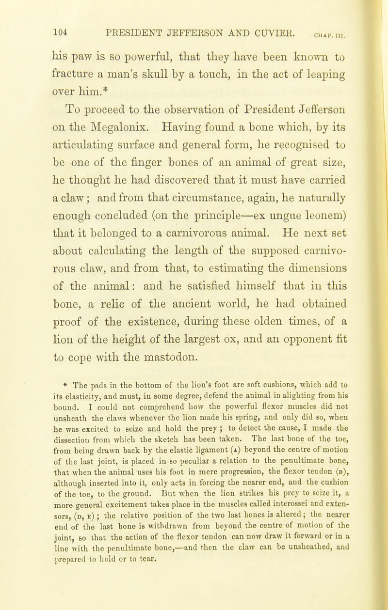 his paw is so powerful, that they have been known to fracture a man's skull by a touch, in the act of leaping over him.* To proceed to the observation of President Jefferson on the Megalonix. Having found a bone which, by its articulating surface and general form, he recognised to be one of the finger bones of an animal of great size, he thought he had discovered that it must have carried a claw; and from that circumstance, again, he naturally enough concluded (on the principle—ex ungue leonem) that it belonged to a carnivorous animal. He next set about calculating the length of the supposed carnivo- rous claw, and from that, to estimating the dimensions of the animal: and he satisfied himself that in this bone, a relic of the ancient world, he had obtained proof of the existence, during these olden times, of a lion of the height of the largest ox, and an opponent fit to cope with the mastodon. * The pads in the bottom of the lion's foot are soft cushions, which add to its elasticity, and must, in some degree, defend the animal in alighting from his bound. I could not comprehend how the powerful flexor muscles did not unsheath the claws whenever the lion made his spring, and only did so, when he was excited to seize and hold the prey ; to detect the cause, I made the dissection from which the sketch has been taken. The last bone of the toe, from being drawn back by the elastic ligament (a) beyond the centre of motion of the last joint, is placed in so peculiar a relation to the penultimate bone, that when the animal uses his foot in mere progression, the flexor tendon (b), although inserted into it, only acts in forcing the nearer end, and the cushion of the toe, to the ground. But when the lion strikes his prey to seize it, a more general excitement takes place in the muscles called intcrossei and exten- sors, (d, e) ; the relative position of the two last bones is altered; the nearer end of the last bone is withdrawn from beyond the centre of motion of the joint, 60 that the action of the flexor tendon can now draw it forward or in a line with the penultimate bone,—and then the claw can be unsheathed, and ])repared lo hold or to tear.