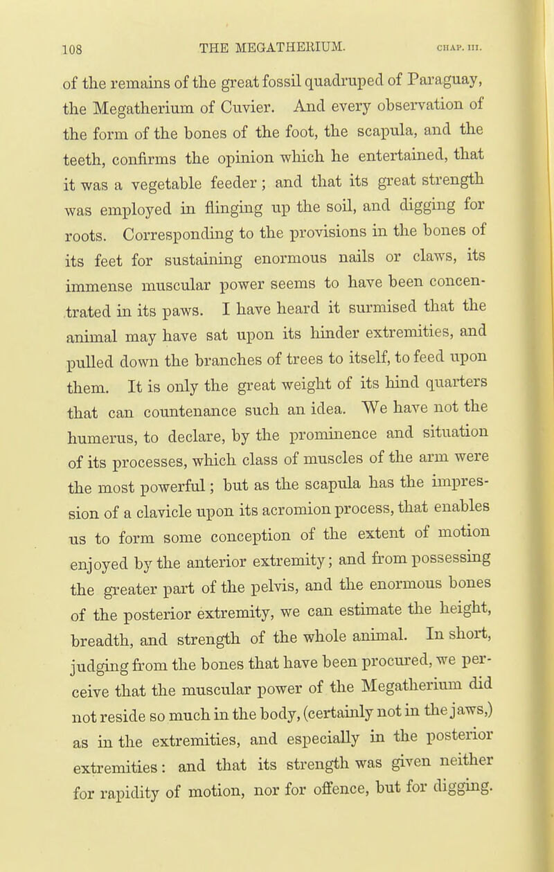 of tlie remains of the great fossil quadruped of Paraguay, the Megatherium of Cuvier. And every observation of the form of the hones of the foot, the scapula, and the teeth, confirms the opinion which he entertained, that it was a vegetable feeder; and that its great strength was employed in flinging up the soil, and digging for roots. Corresponding to the provisions in the bones of its feet for sustaining enormous nails or claws, its immense muscular power seems to have been concen- trated in its paws. I have heard it surmised that the animal may have sat upon its hinder extremities, and pulled down the branches of trees to itself, to feed upon them. It is only the great weight of its hind quarters that can countenance such an idea. We have not the humerus, to declare, by the prominence and situation of its processes, which class of muscles of the arm were the most powerful; but as the scapula has the impres- sion of a clavicle upon its acromion process, that enables us to form some conception of the extent of motion enjoyed by the anterior extremity; and from possessing the greater part of the pelvis, and the enormous bones of the posterior extremity, we can estimate the height, breadth, and strength of the whole animal. In short, judging from the bones that have been procm^ed, we per- ceive that the muscular power of the Megatherium did not reside so much in the body, (certainly not in the jaws,) as in the extremities, and especially in the posterior extremities: and that its strength was given neither for rapidity of motion, nor for offence, but for digging.