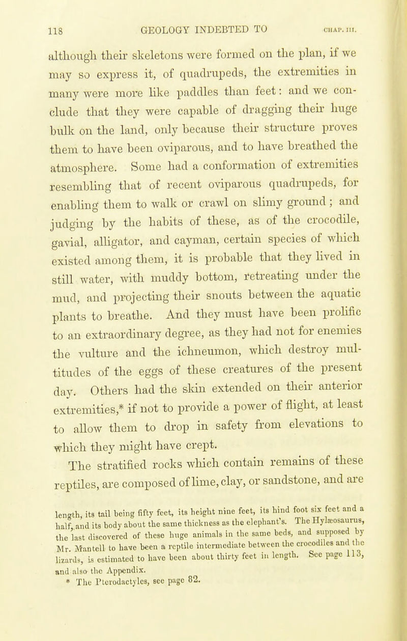 although their skeletons were formed on the plan, if we may so express it, of quadrupeds, the extremities in many were more like paddles than feet: and we con- clude that they were capable of dragging their huge bullc on the land, only because their structure proves them to have been oviparous, and to have breathed the atmosphere. Some had a conformation of extremities resembling that of recent oviparous quadrupeds, for enabling them to wallc or crawl on slimy gTound; and judging by the habits of these, as of the crocodile, gavial, alhgator, and cayman, certain species of which existed among them, it is probable that they hved m still water, with muddy bottom, retreating under the mud, and projecting their snouts between the aquatic plants to breathe. And they must have been prohfic to an extraordinary degree, as they had not for enemies the vulture and the ichneumon, which destroy mul- titudes of the eggs of these creatures of the present day. Others had the sldn extended on their anterior extremities,* if not to provide a power of flight, at least to aUow them to drop in safety from elevations to which they might have crept. The stratified rocks which contain remains of these reptiles, are composed of lime, clay, or sandstone, and are length, its tail being fifty feet, its height nine feet, its hind foot six feet and a half and its body about the same thickness as the elephant's. The Hyla=osaurus, the last discovered of these huge animals in the same beds, and supposed by Mr. Mantell to have been a reptile intermediate between the crocodiles and the lizardB, is estimated to have been about thirty feet in length. See page lU, and also the Appendix. * The Ptorodactyles, see page 82.