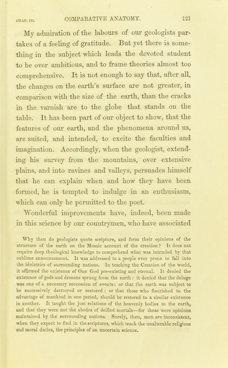 My admiration of the labours of our geologists par- takes of a feeling of gratitude. But yet there is some- tliing in the subject wliich leads the devoted student to be over ambitious, and to frame theories almost too comprehensive. It is not enough to say that, after aU, the changes on the eartli's surface are not greater, in comparison with the size of the earth, than the cracks in the varnish are to the globe that stands on the table. It has been part of our object to show, that the features of our earth, and the phenomena around us, are suited, and intended, to excite the faculties and imagination. Accordingly, when the geologist, extend- ing liis survey from the moimtains, over extensive plains, and into ravines and valleys, persuades himself that he can explain when and how they have been formed, he is tempted to indulge in an enthusiasm, which can only be permitted to the poet. Wonderful improvements have, indeed, been made ia this science by our coimtrymen, who have associated Why then do geologists quote scripture, and form their opinions of the structure of the earth on the Mosaic account of the creation ? It does not require deep theological knowledge to comprehend what was intended hy that sublime announcement. It was addressed to a people ever prone to fall into the idolatries of surrounding nations. In teaching the Creation of the world, it aiSrmed the existence of One God pre-existing and eternal. It denied the existence of gods and demons sprung from the earth : it denied that the deluge was one of a necessary succession of events: or that the earth was subject to be successively destroyed or restored : or that those who flourished to the advantage of mankind in one period, should be restored to a similar existence in another. It taught the just relations of the heavenly bodies to the earth, and that they were not the abodes of deified mortals—for these were opinions maintained by the surrounding nations. Surely, then, men are inconsistent, when they expect to find in the scriptures, which teach the unalterable religious and moral duties, the principles of an uncertain science.