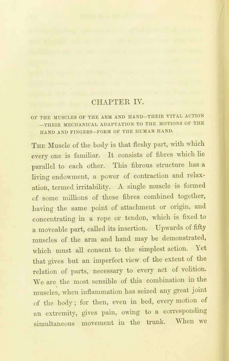 CHAPTER IV. OF THE MUSCLES OF THE ARM AND HAND—THEIR VITAL ACTION -THEIR MECHANICAL ADAPTATION TO THE MOTIONS OF THE HAND AND FINGERS—FORM OF THE HUMAN HAND. The Muscle of the body is that fleshy part, with which every one is familiar. It consists of fibres which lie parallel to each other. This fibrous structure has a living endowment, a power of contraction and relax- ation, termed irritability. A single muscle is formed of some millions of these fibres combined together, having the same point of attachment or origin, and concentrating in a rope or tendon, which is fixed to a moveable part, called its insertion. Upwards of fifty muscles of the arm and hand may be demonstrated, which must aU consent to the simplest action. Yet that gives but an imperfect view of the extent of the relation of parts, necessary to every act of vohtion. We are the most sensible of tliis combination hi the muscles, when inflammation has seized any gi'eat joint of the body; for then, even in bed, every motion of an extremity, gives pain, owing to a correspondmg