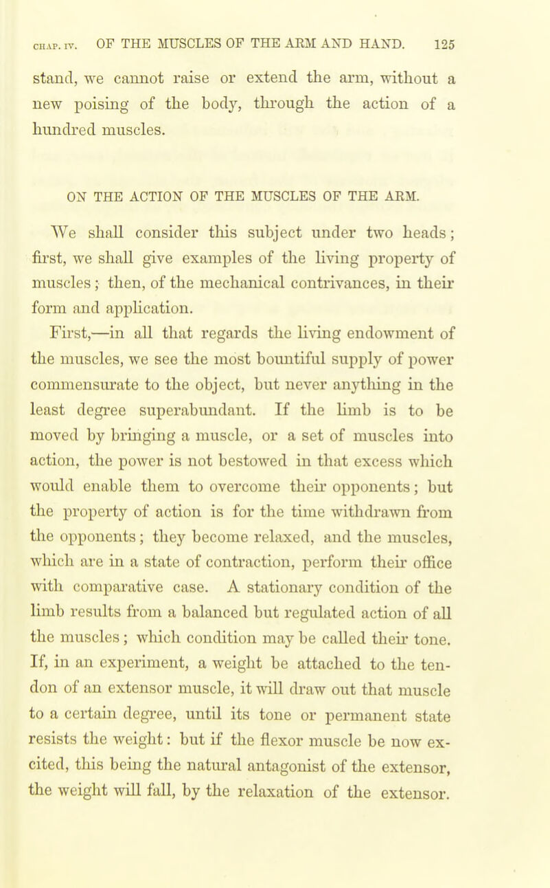 stand, we cannot raise or extend the arm, without a new poising of the bodj'-, through the action of a hundred muscles. ON THE ACTION OP THE MUSCLES OF THE ARM. We shall consider this subject under two heads; first, we shall give examples of the living property of muscles; then, of the mechanical contrivances, in their form and appHcation. Fii'st,—in aU that regards the living endowment of the muscles, we see the most bountiful supply of power commensurate to the object, but never anything in the least degree superabundant. If the limb is to be moved by bringing a muscle, or a set of muscles into action, the power is not bestowed in that excess which would enable them to overcome their opponents; but the property of action is for the time withdrawn from the opponents; they become relaxed, and the muscles, which are in a state of contraction, perform their ofl&ce with comparative case. A stationary condition of the limb results from a balanced but regulated action of all the muscles; which condition may be called their tone. If, in an experiment, a weight be attached to the ten- don of an extensor muscle, it wiU draw out that muscle to a certain degree, until its tone or permanent state resists the weight: but if the flexor muscle be now ex- cited, this being the natural antagonist of the extensor, the weight will fall, by the relaxation of the extensor.