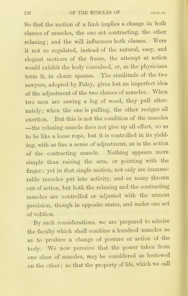 So that the motion of a limb implies a change in both classes of muscles, the one set contracting, the other relaxing; and the wiU influences both classes. Were it not so regulated, instead of the natural, easy, and elegant motions of the frame, the attempt at action would exliibit the body convulsed, or, as the physicians term it, in clonic spasms. The similitude of the two saAvyers, adopted by Paley, gives but an imperfect idea of the adjustment of the two classes of muscles. ^Y\len two men are sawing a log of wood, they pull alter- nately; when the one is puUing, the other resigns all exertion. But this is not the condition of the muscles —the relaxing muscle does not give up all effort, so as to be like a loose rope, but it is controlled in its yield- ing, with as fine a sense of adjustment, as is the action of the contracting muscle. Nothing appears more simple than raising the arm, or pointing with the finger; yet in that single motion, not only are innumer rable muscles put into activity, and as many thrown out of action, but both the relaxing and the contracting muscles are controlled or adjusted with the utmost precision, though in opposite states, and under one act of volition. By such considerations, we are prepared to admu-e the faculty wliich shall combine a hundred muscles so as to produce a change of postm-e or action of the body. We now perceive that the power taken from one class of muscles, may be considered as bestowed on the other; so that the property of life, which we call