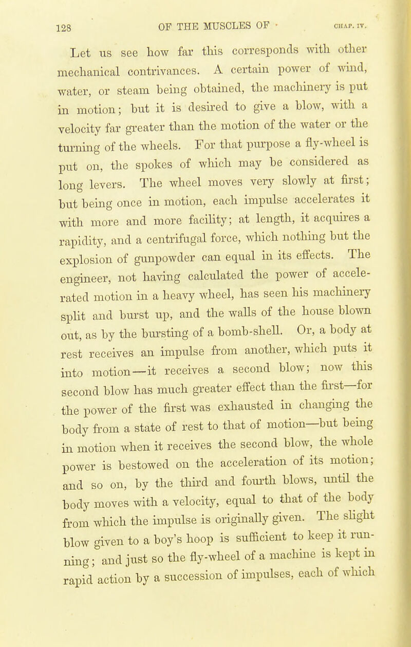 Let US see how far this corresponds with other mechanical contrivances. A certam power of mud, water, or steam being obtained, the machinery is put in motion; but it is desired to give a blow, with a velocity far greater than the motion of the water or the turning of the wheels. For that purpose a fly-wheel is put on, the spokes of which may be considered as long levers. The wheel moves very slowly at first; but being once in motion, each impulse accelerates it with more and more facihty; at length, it acquu-es a rapidity, and a centrifugal force, which nothing but the explosion of gunpowder can equal in its effects. The engineer, not having calculated the power of accele- rated motion in a heavy wheel, has seen his machinery spHt and burst up, and the walls of the house blown out, as by the bursting of a bomb-sheU. Or, a body at rest receives an impulse from another, which puts it into motion—it receives a second blow; now this second blow has much greater effect than the fii'st—for the power of the first was exhausted in changing the body from a state of rest to that of motion—but being in motion when it receives the second blow, the whole power is bestowed on the acceleration of its motion; and so on, by the thkd and fourth blows, until the body moves with a velocity, equal to that of the body from which the impulse is originaUy given. The sHght blow given to a boy's hoop is sufficient to keep it run- ning ; and just so the fly-wheel of a machme is kept in rapid action by a succession of impulses, each of which